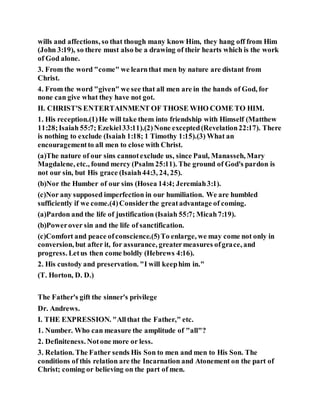 wills and affections, so that though many know Him, they hang off from Him
(John 3:19), so there must also be a drawing of their hearts which is the work
of God alone.
3. From the word "come" we learnthat men by nature are distant from
Christ.
4. From the word "given" we see that all men are in the hands of God, for
none can give what they have not got.
II. CHRIST'S ENTERTAINMENT OF THOSE WHO COME TO HIM.
1. His reception.(1)He will take them into friendship with Himself (Matthew
11:28;Isaiah 55:7; Ezekiel33:11).(2)None excepted(Revelation22:17). There
is nothing to exclude (Isaiah 1:18; 1 Timothy 1:15).(3) What an
encouragementto all men to close with Christ.
(a)The nature of our sins cannotexclude us, since Paul, Manasseh, Mary
Magdalene, etc., found mercy (Psalm 25:11). The ground of God's pardon is
not our sin, but His grace (Isaiah44:3, 24, 25).
(b)Nor the Humber of our sins (Hosea 14:4; Jeremiah3:1).
(c)Nor any supposed imperfection in our humiliation. We are humbled
sufficiently if we come.(4)Considerthe greatadvantage of coming.
(a)Pardon and the life of justification (Isaiah 55:7; Micah7:19).
(b)Powerover sin and the life of sanctification.
(c)Comfort and peace ofconscience.(5)To enlarge, we may come not only in
conversion, but after it, for assurance, greatermeasures ofgrace, and
progress. Letus then come boldly (Hebrews 4:16).
2. His custody and preservation. "I will keephim in."
(T. Horton, D. D.)
The Father's gift the sinner's privilege
Dr. Andrews.
I. THE EXPRESSION. "Allthat the Father," etc.
1. Number. Who can measure the amplitude of "all"?
2. Definiteness. Notone more or less.
3. Relation. The Father sends His Son to men and men to His Son. The
conditions of this relation are the Incarnation and Atonement on the part of
Christ; coming or believing on the part of men.
 