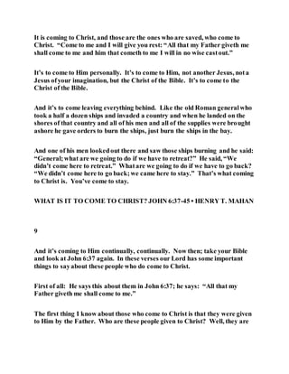 It is coming to Christ, and those are the ones who are saved, who come to
Christ. “Come to me and I will give you rest: “All that my Father giveth me
shall come to me and him that cometh to me I will in no wise castout.”
It’s to come to Him personally. It’s to come to Him, not another Jesus, nota
Jesus ofyour imagination, but the Christ of the Bible. It’s to come to the
Christ of the Bible.
And it’s to come leaving everything behind. Like the old Roman generalwho
took a half a dozen ships and invaded a country and when he landed on the
shores of that country and all of his men and all of the supplies were brought
ashore he gave orders to burn the ships, just burn the ships in the bay.
And one of his men lookedout there and saw those ships burning and he said:
“General;what are we going to do if we have to retreat?” He said, “We
didn’t come here to retreat.” Whatare we going to do if we have to go back?
“We didn’t come here to go back;we came here to stay.” That’s what coming
to Christ is. You’ve come to stay.
WHAT IS IT TO COME TO CHRIST? JOHN 6:37-45 • HENRY T. MAHAN
9
And it’s coming to Him continually, continually. Now then; take your Bible
and look at John 6:37 again. In these verses our Lord has some important
things to sayabout these people who do come to Christ.
First of all: He says this about them in John 6:37; he says: “All that my
Father giveth me shall come to me.”
The first thing I know about those who come to Christ is that they were given
to Him by the Father. Who are these people given to Christ? Well, they are
 