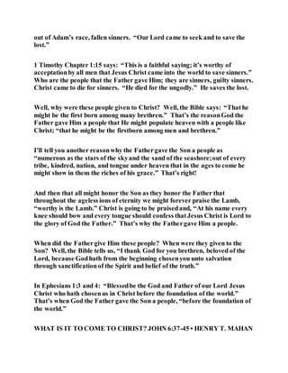 out of Adam’s race, fallen sinners. “Our Lord came to seek and to save the
lost.”
1 Timothy Chapter 1:15 says: “This is a faithful saying; it’s worthy of
acceptationby all men that Jesus Christ came into the world to save sinners.”
Who are the people that the Father gave Him; they are sinners, guilty sinners.
Christ came to die for sinners. “He died for the ungodly.” He saves the lost.
Well, why were these people given to Christ? Well, the Bible says: “Thathe
might be the first born among many brethren.” That’s the reasonGod the
Father gave Him a people that He might populate heaven with a people like
Christ; “that he might be the firstborn among men and brethren.”
I’ll tell you another reasonwhy the Fathergave the Son a people as
“numerous as the stars of the skyand the sand of the seashore;out of every
tribe, kindred, nation, and tongue under heaven that in the ages to come he
might show in them the riches of his grace.” That’s right!
And then that all might honor the Son as they honor the Father that
throughout the ageless ions of eternity we might forever praise the Lamb,
“worthy is the Lamb.” Christ is going to be praisedand, “At his name every
knee should bow and every tongue should confess thatJesus Christ is Lord to
the glory of God the Father.” That’s why the Fathergave Him a people.
When did the Fathergive Him these people? When were they given to the
Son? Well, the Bible tells us, “I thank God for you brethren, beloved of the
Lord, because Godhath from the beginning chosenyou unto salvation
through sanctificationof the Spirit and belief of the truth.”
In Ephesians 1:3 and 4: “Blessedbe the God and Father of our Lord Jesus
Christ who hath chosenus in Christ before the foundation of the world.”
That’s when God the Father gave the Son a people, “before the foundation of
the world.”
WHAT IS IT TO COME TO CHRIST? JOHN 6:37-45 • HENRY T. MAHAN
 