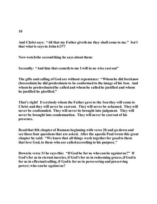 10
And Christ says: “All that my Father giveth me they shall come to me.” Isn’t
that what is says in John 6:37?
Now watchthe secondthing he says about them:
Secondly: “And him that cometh to me I will in no wise castout”
The gifts and calling of God are without repentance: “Whomhe did foreknow
(foreordain) he did predestinate to be conformed to the image of his Son. And
whom he predestinatedhe calledand whom he calledhe justified and whom
he justified he glorified.”
That’s right! Everybody whom the Father gave to the Son they will come to
Christ and they will never be castout. Theywill never be ashamed. Theywill
never be confounded. They will never be brought into judgment. They will
never be brought into condemnation. They will never be castout of his
presence.
Readthat 8th chapterof Romans beginning with verse 28 and go down and
see those four questions that are asked. After the apostle Paul wrote this great
chapter he said: “We know that all things work togetherfor goodto them
that love God, to them who are calledaccording to his purpose.”
Downin verse 31 he says this: “If God be for us who can be againstus?” If
God’s for us in eternal mercies, if God’s for us in redeeming graces,if God is
for us in effectualcalling, if Godis for us in persevering and preserving
power; who canbe againstus?
 