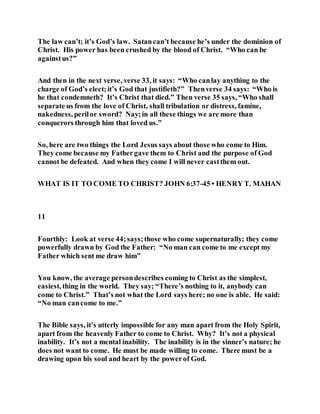 The law can’t; it’s God’s law. Satancan’t because he’s under the dominion of
Christ. His power has been crushed by the blood of Christ. “Who can be
againstus?”
And then in the next verse, verse 33, it says: “Who canlay anything to the
charge of God’s elect;it’s God that justifieth?” Thenverse 34 says: “Who is
he that condemneth? It’s Christ that died.” Then verse 35 says, “Who shall
separate us from the love of Christ, shall tribulation or distress, famine,
nakedness, perilor sword? Nay;in all these things we are more than
conquerors through him that loved us.”
So, here are two things the Lord Jesus says about those who come to Him.
They come because my Fathergave them to Christ and the purpose of God
cannot be defeated. And when they come I will never castthem out.
WHAT IS IT TO COME TO CHRIST? JOHN 6:37-45 • HENRY T. MAHAN
11
Fourthly: Look at verse 44;says;those who come supernaturally; they come
powerfully drawn by God the Father: “No man can come to me except my
Father which sent me draw him”
You know, the average persondescribes coming to Christ as the simplest,
easiest, thing in the world. They say; “There’s nothing to it, anybody can
come to Christ.” That’s not what the Lord says here; no one is able. He said:
“No man cancome to me.”
The Bible says, it’s utterly impossible for any man apart from the Holy Spirit,
apart from the heavenly Father to come to Christ. Why? It’s not a physical
inability. It’s not a mental inability. The inability is in the sinner’s nature; he
does not want to come. He must be made willing to come. There must be a
drawing upon his soul and heart by the powerof God.
 