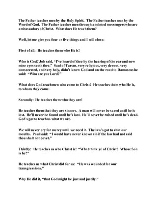The Fatherteaches men by the Holy Spirit. The Fatherteaches men by the
Word of God. The Fatherteaches men through anointed messengerswho are
ambassadors ofChrist. What does He teachthem?
Well, let me give you four or five things and I will close:
First of all: He teaches them who He is!
Who is God? Job said, “I’ve heard of thee by the hearing of the earand now
mine eyes seeththee.” Saul of Tarsus, very religious, very devout, very
consecrated, andvery holy, didn’t know God and on the road to Damascus he
said: “Who are you Lord?”
What does God teachmen who come to Christ? He teaches them who He is,
to whom they come.
Secondly: He teaches them who they are!
He teaches them that they are sinners. A man will never be saveduntil he is
lost. He’ll never be found until he’s lost. He’ll never be raiseduntil he’s dead.
God’s got to teachus what we are.
We will never cry for mercy until we need it. The law’s got to shut our
mouths. Paul said: “I would have never known sin if the law had not said
thou shalt not covet.”
Thirdly: He teaches us who Christ is! “Whatthink ye of Christ? Whose Son
is he?”
He teaches us what Christ did for us: “He was wounded for our
transgressions.”
Why He did it, “that God might be just and justify.”
 