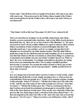 Christ said; “And all those who are taught of God, they will come to me, they
will come to me. Those given me by the Father, (those taught of the Father,
and wooedand drawn by the Father); they will come to me and I will never
castthem out!”
“The Father’s Gift to His Son” December15, 2013 Text: John 6:36-40
There are doctrines in Scripture we do not fully understand, and which,
frankly, seem to contradictother doctrines. And yet the Bible clearlydeclares
them both true. Q: How are we as Xns to deal w/ this dilemma? A: We open
our hearts to God’s Word, as little children are open to whatevertheir trusted
fathers teachthem. If that results in a system of thoughts that don’t all
logicallymatch up w/ one another, so be it; we simply assume that God’s
thoughts are too grand for our finite human brains; That His mind follows
paths that range too far afield beyond our understanding, for us to map them
out; But that whatever He has revealedto us about those things we cannot see,
is absolutely true/reliable, because ourFather wouldn’t deceive us. What we
don’t do, is try to harmonize 2 seeminglycontradictory doctrines, by toning
down one to accommodate the other; Nor to adopt a modified position
betweenthe 2 extremes. We assume the truth is found w/i them, just as they
are revealedin Scripture; not in some speculative middle ground between
them, that we invent.
- 2 -
It is very dangerous to become either selective/creative w/God’s truth, rather
than believing all that He reveals, simply learning to live w/ what seemto be
contradictions, from our myopic p.o.v. Today’s text contains a prime example
of this principle. John 6:37 (Jesus)=> “All that the Father gives Me will come
to Me, and the one who comes to Me I will certainly not castout.” Take that
1stclause=> “All that the Father gives Me.” That is a statementof the fact
that God has electedand foreordainedcertain people to eternallife. Eph 1:4
tells us He chose them in eternity past. They are the ones whom the Father has
given to His Son. Referring to man’s salvation, Paul writes (Rom 9:16)=> “It
does not depend on the man who wills, or the man who runs, but on God who
has mercy.” Jn 1:13 says=> “[they] were born, not of blood nor of the will of
 