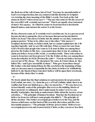the flesh nor of the will of man, but of God.” You may be uncomfortable w/
God’s sovereignelection, but you cannotavoid this doctrine in Scripture
w/o twisting the clearmeaning of the Bible’s words. Now look at the 2nd
clause in Jn 6:37 where Jesus says=> “The one who comes to Me [by an act of
his ownwill] I will certainly not castout.” That is an equally clearstatement
of man’s free agency, by which he comes to Jesus basedon a decisionhe
himself makes, and entrusts his soul to X as his Savior.
- 3 -
He has chosento come, & X certainly won’t casthim out. So, is a personsaved
because he/she is among the elect;or because that person has decided to
believe in Jesus? The answeris both; but the minute we saythat, someone is
going to protest, “It has to be either one or the other.” Our answer=>
Scripture declares both, we believe both, but we cannot explain how the 2 fit
togetherlogically. And we are OK with that. What we know for sure from
God’s Word is that people who come to X & trust in Him are among those
given by the Father to His Son—youcannot deny that is true & continue to
claim you believe Jesus orHis words. A corollarytruth: Those who refuse to
come to Jesus have not been given to X by the Father, & they are among those
Jesus describedin Jn 10:26-28 when He said=> “You do not believe because
you are not of My sheep. / My sheephear My voice, & I know them, & they
follow Me; / and I give eternallife to them.” Who gave Jesus those sheep?
His Father, who had claimedthem for His own before the beginning of time.
And yet, because man is responsible for his choice to believe or withhold his
faith in X, the blood of those who don’t believe will be upon their own heads,
because ofthe choice they’ve made.
- 4 -
We freely admit that the final solutions to such mysteries lie (at present) in
God’s mind, not ours; I.e., from the p.o.v. of God’s infinite mind, there is no
conflict, but from our limited p.o.v., they are mysteries. ** We can, however,
at leastidentify some of the principles that serve as the building blocks of
those mysteries we ultimately don’t understand. In today’s text we can
identify 4 principles, that help us understand a little about the mystery of our
salvation… * The principle of human freedom: Man has the freedom not to
believe in Jesus (we will meet some people who didn’t) * The principle of
divine election: The Father sovereignlygives believers to the Son, and He
chooseswhichones, on that basis of His own holy discretion, and His own
inscrutable purposes. * The principle of divine preservation: Believers are
sovereignlypreserved, and resurrected, by Christ, so they can never lose their
 