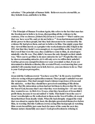 salvation. * The principle of human faith: Believers receive eternallife, as
they behold Jesus, andbelieve in Him.
- 5 -
* The Principle of Human FreedomAgain, this refers to the fact that man has
the freedom not to believe in Jesus, disregarding all the evidence to the
contrary, if he so chooses.[John6:36] (Jesus to a crowd)=> “‘But I said to you
that you have seenMe, and yet do not believe.’” Jesus had demonstratedHis
divine power to these people, but they had chosennot to be convincedby the
evidence He had given them, and not to believe in Him. One might argue that
they viewed Him merely as a prophet who workedmiracles (like Elijah in the
OT), but that they hadn’t seenenoughyet, to regardHim as the Son of God.
But even if that were the case, they could have come to Him, & askedopen-
mindedly who He was. Theydidn’t, because the only thought on their minds
was, “How canwe getHim to do more miracles for us?” People like this can
be shown astounding miracles, & it will only serve to stiffen their unbelief.
God has given you enoughfreedom over your own mind so that, if you are
determined to disbelieve/disobeyHis revealedWord, even knowing that your
unbelief will somedayland you in hell, forever, you can choose to do so. That
is your God-given prerogative.
- 6 -
Jesus told the Galileancrowd, “You have seenMe,” & He used a word that
refers to seeing with perception/discernment. These people’s unbelief was not
due to ignorance. Theyhad enough visual evidence/experience ofJesus and
His miracles, so that they should have perceived something of His divine
nature. But His miraculous actions had not led them to discern that He was
the Sonof God, because that’s not what they were looking for—it’s not what
they wanted to see. As Heb 4 (vs 2) says, what they heard/saw of Jesus didn’t
profit them, because it was not united w/ faith. That hadn’t been the case w/
Jesus’owndisciples as He walkedout to them on the Sea of Galilee, & rescued
them/theirboat from deadly winds. When He had abruptly stopped the wind
that was about to capsize their boat, the disciples prostrated themselves before
Him, in worship. But this Galileancrowd, seeing Him healpeople & watching
Him create bread/fish, just came back for more of the same the next day.
Human nature shamefully uses man’s God-givenfreedom in refusing to
 