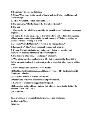 4. Donation. This was mediatorial.
5. Value. What must be the worth of that which the Father could give and
Christ accept?
II. THE PROMISE. "Shallcome unto Me."
1. The certainty. "He shall see of the travail of His soul."
2. The act.
(1)Externally, they shall be brought in the providence of God under the means
of grace.
(2)Spiritually. If you have come to Christ you have entered into the meaning
of four words — conviction of sin, the suitableness ofChrist, venturing on
Christ, continual coming to Christ.
III. THE ENCOURAGEMENT."Iwill in no wise castout."
1. Personality. "Him." Sin is personal, so must salvationbe.
2. Extent. Christianity is the only universal religion; it can take root
everywhere because it makes its offer to everybody.
3. The removal of doubts.(1) On the part of sinners.
(a)When they have been calledlate in life; but remember the dying thief.
(b)Sin suggests doubts. It is not what you have been, but what you are willing
to be.
(c)Unworthiness and infirmity create doubts.
(d)Doubts arise from ignorance. All these are removed by the invitation.(2)
On the part of saints.
(a)Many feel a sense ofinward corruption.
(b)Others are conscious ofstupidity and perverseness.
(c)Lowness ofattainment suggestsdoubts; and
(d)Remaining guilt and imperfection. But what are these in the light of the
promise, "Him that," etc.?
(Dr. Andrews.)
Encouragementto seekers fromthe purposes and promises o
W. Hancock, M. A.
f God: —
 