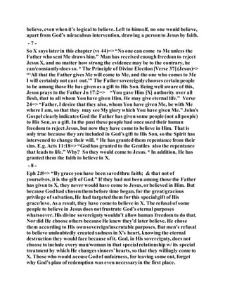 believe, even when it’s logicalto believe. Left to himself, no one would believe,
apart from God’s miraculous intervention, drawing a personto Jesus by faith.
- 7 -
So X says laterin this chapter (vs 44)=> “No one can come to Me unless the
Father who sent Me draws him.” Man has receivedenough freedom to reject
Jesus X, and no matter how strong the evidence may be to the contrary, he
can/constantly-does so. * The Principle of Divine Election[Verse 37](Jesus)=>
“‘All that the Father gives Me will come to Me, and the one who comes to Me
I will certainly not cast out.’” The Fathersovereignlychoosescertainpeople
to be among those He has given as a gift to His Son. Being well aware of this,
Jesus prays to the Father Jn 17:2=> “You gave Him [X] authority over all
flesh, that to all whom You have given Him, He may give eternal life.” Verse
24=> “Father, I desire that they also, whom You have given Me, be with Me
where I am, so that they may see My glory which You have given Me.” John’s
Gospelclearlyindicates God the Father has given some people (not all people)
to His Son, as a gift. In the past these people had once used their human
freedom to reject Jesus, but now they have come to believe in Him. That is
only true because they are included in God’s gift to His Son, so the Spirit has
intervened to change their will. * He has granted them repentance from their
sins. E.g. Acts 11:18=> “Godhas granted to the Gentiles also the repentance
that leads to life.” Why? So they would come to Jesus. * In addition, He has
granted them the faith to believe in X.
- 8 -
Eph 2:8=> “By grace youhave been savedthru faith; & that not of
yourselves, it is the gift of God.” If they had not been among those the Father
has given to X, they never would have come to Jesus, orbelieved in Him. But
because Godhad chosenthem before time began, for the great/gracious
privilege of salvation, He had targetedthem for this specialgift of His
grace/love. As a result, they have come to believe in X. The refusal of some
people to believe in Jesus does notfrustrate God’s eternal purposes
whatsoever. His divine sovereigntywouldn’t allow human freedom to do that.
Nor did He choose others becauseHe knew they’d later believe. He chose
them according to His ownsovereign/inscrutable purposes. But men’s refusal
to believe undoubtedly createdsadness in X’s heart, knowing the eternal
destruction they would face because ofit. God, in His sovereignty, does not
choose to include every man/woman in that specialrelationship w/ its special
treatment by which He changes sinners’hearts, so that they willingly come to
X. Those who would accuseGodof unfairness, for leaving some out, forget
why God’s plan of redemption was even necessaryin the first place.
 