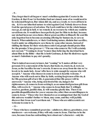 - 9 -
They forget that it all beganw/ man’s rebellion againsthis Creatorin the
Garden, & that if our 1st forefatherhad not sinned, none of us would need to
be redeemed/forgiven. But Adam did sin, and as a result, we were all born in
sin, & it is our inherited nature to rebel againstGod. Nobody deserves from
God the specialgrace of salvation. The Lord could have let the whole human
race go, & end up in hell, w/ no remedy & no recourse by which any could be
savedfrom sin. It would have been perfectly just for Him to do that, because
our sin had been our own choice. Butat greatsacrifice to Himself, He sent His
only begottenSon to become an atoning offering for human sin, to save us
from it. When unbelievers, w/ their God-hating nature, disdain that sacrifice,
God is under no obligationto save them, by some other means. Instead of
shifting the blame for their wickedness onto God, people should praise Him
for the promise X has given us=> “The one who comes to Me I will certainly
not castout.” “Coming to Jesus”is more than believing the doctrinal facts
about Him in the Bible—that He is both God/man, & that He died/rose-again
as man’s Substitute to pay sin’s penalty.
- 10 -
That is indeed necessaryto know, but “coming” to X makes all that very
personal. It is a movement of the heart, that looks-to, trusts-in, & rests-on
Jesus, as the Sacrifice forone’s ownsin. It moves us awayfrom the sins we’ve
loved; to be made holy. Jesus’offerhere is wide enough for anyone who will
acceptit. * Anyone who choosesto come to Jesus is heartily welcome. *
Anyone who will reach out to Him by faith, seeking forgiveness ofhis sin, &
for His gracious gift of new life, is guaranteedthat His prayer will be
answered. * Anyone who, being sick/tiredof his sin, hungers for
righteousness, & comes to Jesus seekingit, as an unmerited/gracious gift from
Him, will receive it. * Anyone who comes to Jesus finds that X willingly
receives, pardons, justifies him, & will somedayglorify him. There is no
possible disqualification for you or anyone else, other than an unwillingness to
come to Jesus. * Those who view themselves as so unimportant that the God of
this universe wouldn’t bother w/ them, may come, and they will joyfully
discoverthat Jesus won’tcastthem out. * Those who are odd/eccentric are
welcome to come to X.
- 11 -
* Those who have committed greatsins—adulterers, thieves, prostitutes, even
murderers—are welcome, if they will only come to Jesus. That has to be the
case, because Jesus has saidnothing here about one’s character—onlyhis
 