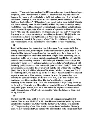 coming. * Those who have resistedthe H.S., covering up a troubled conscience
for years, Jesus stillwelcomes to come. * Those who fear they are apostates
because they once professedto believe in X, but walkedaway& went back to
the world. God says to them in Jer 3:22=> “Return, O faithless sons, I will
heal your backslidings.” * If hearing Jesus’words puts a lump in their throats
& a desire to really have the relationship w/ Him they once claimed to have; *
And if they come to Him, sincerelyseeking forgivenessoftheir unfaithfulness,
they aren’t really apostates, afterall, because X’s promise holds true for them
too=> “The one who comes to Me I will certainly not castout.” * Those who
fear they aren’t repentant enough, can still come. Peter=> “He [X] is the one
whom God exalted to His right hand as a Prince & a Savior, to grant
repentance to Israel, & forgiveness ofsins” (Ac 5:31). It is not for us to bring
our repentance to Jesus, but rather to come to Him for our repentance.
- 12 -
Don’t let Satanuse that to confuse you, & keepyou from coming to X. But
having come to Jesus, under any/all of these circumstances, look back to God,
& praise Him in Jesus’name, knowing you could never have done so, if He
hadn’t enabled you to. Praise His name that, in spite of all the wrong you’ve
ever done, in His view you are part of a precious gift that He has given to His
beloved Son—amazing, but true. * The Principle of Divine PreservationThe
principle=> Jesus sovereignlyprotects/preservesa believer’s salvation, & will
faithfully perfect/resurrecthim in the end. [Vss 38-39]--“‘ForI [X] have come
down from heaven, not to do My ownwill, but the will of Him who sent Me. /
[And] this is the will of Him who sentMe, that of all that He has given Me I
lose nothing [of it], but raise it up on the last day.’” Jesus would never castout
anyone who came to Him, not only because He loves the person, but even
more to the point of our text, the Father loves him, & it’s the Father’s will
that Jesus save him—not lose him. The Son’s will is always in perfect
harmony w/ the Father’s will. Jesus told His disciples (4:34)=> “My food is to
do the will of Him who sent Me and to accomplishHis work.” Jesus sacrificed
the glories/joyofheaven, & came to earth that He might save to uttermost-
perfection, eachone of God’s elect, whom the Father had given to Him—not
losing even one.
- 13 -
The job won’t be done until X resurrects us all in regenerated, glorified
bodies, filled w/ new life like X’s life; And He matches those bodies up w/ our
sanctified/perfectedsouls. Whatwas the Father’s will, which Jesus came to
do? The preserving of our faith, & the resurrection of our bodies. Notonly
does Jesus welcome allof God’s elect, who come to Him to be savedfrom their
 
