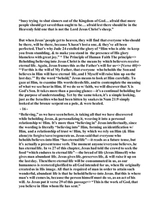 “busy trying to shut sinners out of the Kingdom of God… afraid that more
people should get savedthan ought to be… afraid lest there should be in the
Heavenly fold one that is not the Lord Jesus Christ’s sheep.”
But when Jesus’people getto heaven, they will find that everyone who should
be there, will be there, because X hasn’t losta one, & they’ve all been
perfected. That’s why Jude 24 extolled the glory of “Him who is able to keep
you from stumbling, & to make you stand in the presence of His glory
blameless with great joy.” * The Principle of Human Faith The principle=>
Beholding/believing into Jesus Christ is the means by which believers receive
eternal life. Again, Jesus frames this as the Father’s will for us=> [Verse 40]=>
“‘Forthis is the will of My Father, that everyone who beholds the Sonand
believes in Him will have eternal life, and I Myself will raise him up on the
last day.’” By the word “behold,” Jesus means to look at Him carefully. To
gaze at Him, to examine His words/deeds/life, andto contemplate the meaning
of what we see/hearin Him. If we do so w/ faith, we will discoverthat X is
God’s Son. It takes more than a passing glance—it’s a continual beholding for
the purpose of understanding. Yet by the same token, it’s a simple looking,
just as the Israelites who had been bitten by snakes in Num 21:9 simply
lookedat the bronze serpent on a pole, & were healed.
- 16 -
“Believing,” as we have seenbefore, is taking all that we have discovered
while beholding Jesus, & personalizing it, weaving it into a personal
relationship w/ Him. It’s more than “believing in” Jesus intellectually, since
the wording is literally “believing into” Him, forming an identification w/
Him, and a relationship of trust w/ Him, by which we rely on Him (& Him
alone)to forgive/save/regenerateus. Jesus saidthat everyone who
beholds/believes-into Him “has eternallife”—it reads as a future tense, but
it’s actually a presenttense verb. The moment anyone/everyone believes, he
has eternallife. In vs 27 of this chapter, Jesus had told the crowd to seek the
food “which endures to eternal life”—the bread of life (Jesus Himself) who
gives man abundant life. Jesus gives life, preserves life, & will raise it up on
the lastday. Then/there eternal life will be consummated in us, as our
humanness is restored/glorifiedto all God intended for us, when He originally
createdus in His image. All that is required of man in order to attain such
wonderful, abundant life is that he behold/believe-into Jesus. Butthis is where
man’s will comes in, because the person himself must do so, as an act of his
will. As Jesus put it verse 29 of this passage=> “This is the work of God, that
you believe in Him whom He has sent.”
 