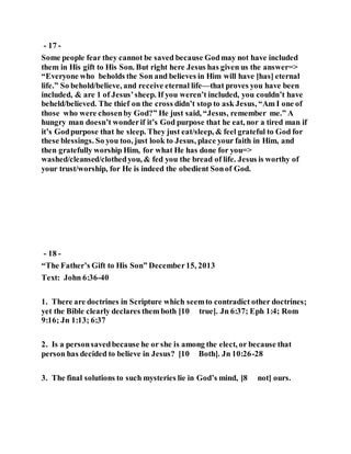- 17 -
Some people fear they cannot be saved because Godmay not have included
them in His gift to His Son. But right here Jesus has given us the answer=>
“Everyone who beholds the Son and believes in Him will have [has] eternal
life.” So behold/believe, and receive eternal life—that proves you have been
included, & are 1 of Jesus’sheep. If you weren’t included, you couldn’t have
beheld/believed. The thief on the cross didn’t stop to ask Jesus, “Am I one of
those who were chosenby God?” He just said, “Jesus, remember me.” A
hungry man doesn’t wonderif it’s God purpose that he eat, nor a tired man if
it’s Godpurpose that he sleep. They just eat/sleep, & feel grateful to God for
these blessings. So you too, just look to Jesus, place your faith in Him, and
then gratefully worship Him, for what He has done for you=>
washed/cleansed/clothedyou, & fed you the bread of life. Jesus is worthy of
your trust/worship, for He is indeed the obedient Sonof God.
- 18 -
“The Father’s Gift to His Son” December15, 2013
Text: John 6:36-40
1. There are doctrines in Scripture which seemto contradict other doctrines;
yet the Bible clearly declares them both [10 true]. Jn 6:37; Eph 1:4; Rom
9:16; Jn 1:13; 6:37
2. Is a personsavedbecause he or she is among the elect, or because that
person has decided to believe in Jesus? [10 Both]. Jn 10:26-28
3. The final solutions to such mysteries lie in God’s mind, [8 not] ours.
 