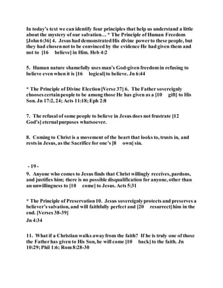 In today’s text we can identify four principles that help us understand a little
about the mystery of our salvation… * The Principle of Human Freedom
[John 6:36] 4. Jesus had demonstratedHis divine powerto these people, but
they had chosennot to be convinced by the evidence He had given them and
not to [16 believe] in Him. Heb 4:2
5. Human nature shamefully uses man’s God-given freedom in refusing to
believe even when it is [16 logical]to believe. Jn 6:44
* The Principle of Divine Election[Verse 37] 6. The Father sovereignly
choosescertainpeople to be among those He has given as a [10 gift] to His
Son. Jn 17:2, 24; Acts 11:18;Eph 2:8
7. The refusal of some people to believe in Jesus does not frustrate [12
God’s] eternalpurposes whatsoever.
8. Coming to Christ is a movement of the heart that looks to, trusts in, and
rests in Jesus, as the Sacrifice for one’s [8 own] sin.
- 19 -
9. Anyone who comes to Jesus finds that Christ willingly receives, pardons,
and justifies him; there is no possible disqualification for anyone, other than
an unwillingness to [10 come] to Jesus. Acts 5:31
* The Principle of Preservation10. Jesus sovereignlyprotects and preserves a
believer’s salvation, and will faithfully perfect and [20 resurrect]him in the
end. [Verses 38-39]
Jn 4:34
11. What if a Christian walks awayfrom the faith? If he is truly one of those
the Fatherhas given to His Son, he will come [10 back]to the faith. Jn
10:29;Phil 1:6; Rom 8:28-30
 