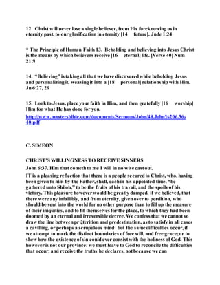 12. Christ will never lose a single believer, from His foreknowing us in
eternity past, to our glorification in eternity [14 future]. Jude 1:24
* The Principle of Human Faith 13. Beholding and believing into Jesus Christ
is the means by which believers receive [16 eternal] life. [Verse 40]Num
21:9
14. “Believing” is taking all that we have discoveredwhile beholding Jesus
and personalizing it, weaving it into a [18 personal] relationship with Him.
Jn 6:27, 29
15. Look to Jesus, place your faith in Him, and then gratefully [16 worship]
Him for what He has done for you.
http://www.mastersbible.com/documents/Sermons/John/48.John%206.36-
40.pdf
C. SIMEON
CHRIST’S WILLINGNESS TO RECEIVE SINNERS
John 6:37. Him that cometh to me I will in no wise castout.
IT is a pleasing reflectionthat there is a people securedto Christ, who, having
been given to him by the Father, shall, eachin his appointed time, “be
gatheredunto Shiloh,” to be the fruits of his travail, and the spoils of his
victory. This pleasure howeverwould be greatly damped, if we believed, that
there were any infallibly, and from eternity, given over to perdition, who
should be sent into the world for no other purpose than to fill up the measure
of their iniquities, and to fit themselves for the place, to which they had been
doomed by an eternal and irreversible decree. We confess that we cannot so
draw the line betweenpr ζterition and predestination, as to satisfy in all cases
a cavilling, or perhaps a scrupulous mind: but the same difficulties occur, if
we attempt to mark the distinct boundaries of free will, and free grace;or to
shew how the existence ofsin could ever consistwith the holiness of God. This
howeveris not our province: we must leave to God to reconcile the difficulties
that occur;and receive the truths he declares, notbecause we can
 