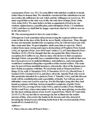 synonymous [Note: ver. 35.]. To come filled with unbelief, would be to insult,
rather than to honour him. We should be convincedof his suitableness to our
necessities, his sufficiency for our relief, and his willingness to receive us. We
must regard him as the only way to life, the only door of hope [Note: John
14:6; John 10:9.]. We must believe in him as appointed of God to be our
wisdom, righteousness, sanctification, and redemption [Note:1 Corinthians
1:30.]; and then we shall find by happy experience that he is “able to save us
to the uttermost.”]
III. The encouragementwe have to come to him—
[Though our Lord sometimes delayed answering the requests of those who
came to him in the days of his flesh, he never finally refusedany. Thus, though
he may not instantly manifest his acceptanceofus, he will not reject any who
thus come unto him. No past iniquities shall cause him to rejectus. This is
evident from many strong and express declarations of Prophets [Note:Isaiah
1:18.], of Apostles [Note:Acts 10:43 and 1 John 1:7.], of Christ himself [Note:
Matthew 12:31.]. If it be thought that the sin againstthe Holy Ghostis an
exception, let it suffice to say, that no man, who desires to find acceptance
through Christ, can possibly have committed that; since he would in that case
have been given over to judicial blindness and obduracy, and consequently,
would have continued altogetherregardless ofhis eternal welfare. The same
may be proved from manifold instances, whereinthe vilest of the human race
have found acceptance withhim. We need only look at Manasseh[Note:2
Kings 21:16. with 2 Chronicles 33:9; 2 Chronicles 33:12-13.], David[Note:2
Samuel 12:9; 2 Samuel 12:13.], and above all at the Apostle Paul, who was in
this particular intended for a pattern [Note:1 Timothy 1:16.], and this blessed
truth will be establishedbeyond a possibility of doubt. Nor will any present
infirmities cause our Lord to rejectus. For his Disciples, long after they had
found acceptancewith him, betrayed manifest symptoms of pride [Note:
Mark 9:33-34.], revenge [Note: Luke 9:54.], and cowardice [Note:Matthew
26:56.];and Peter, whose misconductwas by far the most glaring, receivedby
far the most striking tokens of our Lord’s regard [Note:Mark 16:7 and John
21:15-17.]. We saynot this to encouragesin, but to illustrate the tender
mercies of him, who carries the lambs in his bosom, and who, instead of
breaking the bruised reed, will bring forth from it the sweetestmelody [Note:
Isaiah40:11; Isaiah42:3.].]
Address—
1. Those who are afaroff from Christ—
 