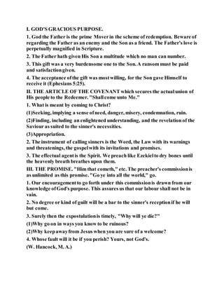 I. GOD'S GRACIOUS PURPOSE.
1. God the Father is the prime Moverin the scheme of redemption. Beware of
regarding the Father as an enemy and the Son as a friend. The Father's love is
perpetually magnified in Scripture.
2. The Father hath given His Son a multitude which no man can number.
3. This gift was a very burdensome one to the Son. A ransom must be paid
and satisfactiongiven.
4. The acceptance ofthe gift was mostwilling, for the Son gave Himself to
receive it (Ephesians 5:25).
II. THE ARTICLE OF THE COVENANT which secures the actualunion of
His people to the Redeemer. "Shallcome unto Me."
1. What is meant by coming to Christ?
(1)Seeking, implying a sense ofneed, danger, misery, condemnation, ruin.
(2)Finding, including an enlightened understanding, and the revelation of the
Saviour as suited to the sinner's necessities.
(3)Appropriation.
2. The instrument of calling sinners is the Word, the Law with its warnings
and threatenings, the gospelwith its invitations and promises.
3. The effectual agentis the Spirit. We preach like Ezekielto dry bones until
the heavenly breath breathes upon them.
III. THE PROMISE. "Him that cometh," etc. The preacher's commissionis
as unlimited as this promise. "Go ye into all the world," go.
1. Our encouragementto go forth under this commissionis drawn from our
knowledge ofGod's purpose. This assures us that our labour shall not be in
vain.
2. No degree or kind of guilt will be a bar to the sinner's receptionif he will
but come.
3. Surely then the expostulationis timely, "Why will ye die?"
(1)Why go on in ways you know to be ruinous?
(2)Why keepawayfrom Jesus when you are sure of a welcome?
4. Whose fault will it be if you perish? Yours, not God's.
(W. Hancock, M. A.)
 