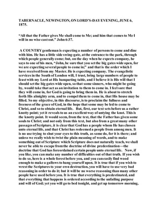 TABERNACLE, NEWINGTON, ON LORD’S-DAYEVENING, JUNE 6,
1875.
“All that the Father gives Me shall come to Me; and him that comes to Me I
will in no wise castout.” John 6:37.
A COUNTRYgentleman is expecting a number of persons to come and dine
with him. He has a little side swing-gate, atthe entrance to the park, through
which people generallycome; but, on the day when he expects company, he
says to one of his men, “John, be sure that you setthe big gates wide open, for
we are expecting severalpeople to come in;” and that is the order which I
have receivedfrom my Master. He is expecting company. The evangelistic
services in the South of London will, I trust, bring large numbers of people to
feastwith my Lord at His banqueting table, and I believe it is His will that I
should setthe big gates wide open, so that some sinners, who might be going
by, would take that act as an invitation to them to come in. I feel sure that
they will come in, for God is going to bring them in. He is about to stretch
forth His almighty arm, and to compelthem to come in, that His house may be
filled. So my objective, in this discourse, is to proclaim the fullness and
freeness ofthe grace ofGod, in the hope that some may be led to come to
Christ, and so to obtain eternal life. But, first, our text sets before us a rather
knotty point; yet it reveals to us an excellentway of untying the knot. This is
the knotty point. It would seem, from the text, that the Fatherhas given some
souls to Christ; and not only from this text, but also from a greatmany other
passagesofScripture, it is clearthat Godhas a people whom He has chosen
unto eternal life, and that Christ has redeemeda people from among men. It
is no use trying to shut your eyes to this truth, as some do, for it is there; and
unless we really wish to twist the plain meaning of words, and to make
something out of Scripture which Scripture does not naturally teach, we shall
never be able to escape fromthe doctrine of divine predestination—the
doctrine that God has foreordained certain people unto eternal life. Now, if
you like, you can make any number of difficulties out of that truth. If you wish
to do so, here is a whole forestbefore you, and you caneasily find wood
enough to make a gallows to hang yourself upon. It is true that if you wish to
wrestthe Scriptures to your own destruction, you will have to use very bad
reasoning in order to do it; but it will be no worse reasoning than many other
people have used before you. It is true that everything is predestinated, and
that everything that happens is ordered according to the unfailing purpose
and will of God; yet you will go to bed tonight, and get up tomorrow morning,
 