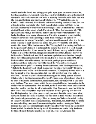 would insult the Lord, and bring greatguilt upon your own conscience. No,
brethren and sisters, we must come to Jesus Christ; that is our one business if
we would be saved—to come to Christ is not only the main point in it, but it is
the top, and bottom, and midst, and whole of it. “What is it to come to
Christ?” asks someone.Here I feel a solemntrembling come over me, for, too
often, in trying to explain what faith is, and what coming to Christ is, we
darken counsel“by words without knowledge;” and God forbid that I should
do that! Look at the words which Christ used, “Him that comes to Me.” He
speaks ofan action, a movement, but not of an actionor movement of the
body, for there were many who came to Christ in a physical sense, but they
were not savedby such a coming as that. This coming is an action, or
movement, or turning of the mind; you know readily enough what it is for the
mind to come to such-and-such a point. But, observe that the pith of the
matter lies here, “Him that comes to Me.” Saving faith is a coming to Christ—
to the personof Christ. It is not merely to believe that Christ is God, though
you must believe that if you would be saved. It is not merely to believe that
Christ is a sacrifice forsin, though you must believe that. It is not merely to
believe that Christ lived, and died, and rose againfor our salvation, though
those three blessedfacts must be believed. But it is to come unto HIM. If you
had seenHim when He uttered these words, perhaps you would have
understood them better, for there He stood, the “Manof sorrows, and
acquainted with grief”—the very Personof whom John the Baptisthad said,
“Beholdthe Lamb of God, which takes awaythe sin of the world.” He says,
“Him that comes to Me I will in no wise castout.” Everybody knows whatit is
for the mind to trust in a doctrine, but you will perish if you trust only to
doctrine. The true way of salivation is trusting to the living person of Jesus
Christ, who is the God-appointed Savior. Perhaps some of you know what it is
to trust to baptism, confirmation, sacraments, but you will perish if you trust
only to them. You must come, not to them—to sprinkling or immersion, to the
mass or to the communion—but to HIM, to the Christ who, upon the accursed
tree, has made expiation for all who trust in Him. You must come, by faith, to
that cross, andacceptHim as your Substitute. He has gone up into heaven,
but He is pleading there for sinners, and you must dart the eye of your mind
upwards to Him in such a waythat you will trust in Him who has risen from
the dead, and gone up into glory. That is coming to Christ—the mind resting
in His person and in His atoning sacrifice. It is clear, too, that when we come
to a certain thing, we come from something else, so that coming to Christ
implies that you leave something behind you and he who would be saved must
leave behind the sins he formerly loved. He must come to the Holy Savior to
be himself made holy; he must come to sit at Jesus’feet, to learn His
 