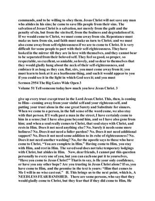commands, and to be willing to obey them. Jesus Christ will not save any man
who abides in his sins; he came to save His people from their sins. The
salvationof Jesus Christ is a salvation, not merely from the guilt and the
penalty of sin, but from the sin itself, from the foulness and degradationof it.
If we would come to Christ, we must come awayfrom sin. Repentance must
make us turn from sin, and faith must make us turn to Christ; and we must
also come awayfrom self-righteousnessif we are to come to Christ. It is very
difficult for some people to part with their self-righteousness. Theyhave
lookedin the mirror till they are in love with themselves, and they cannot bear
to be separatedfrom their beloved self. They feel so good, so proper, so
respectable, so excellent, so amiable, so lovely, and so dear to themselves that
they would gladly hang about the neck of their self-righteousness, and
embrace it as long as they can. But, sirs, you must come awayfrom it; you
must learn to look at it as a loathsome thing, and such it would appearto you
if you could see it in the light in which God sees it; and you must
Sermon 2954 The Big Gates Wide Open 3
Volume 51 Tell someone todayhow much you love Jesus Christ. 3
give up every trust excepttrust in the Lord Jesus Christ. This, then, is coming
to Him—coming awayfrom your sinful selfand your righteous self, and
putting your trust alone in the one greatSurety and Substitute for sinners.
When we come to a person, in the full sense ofthe word come, we also stay
with that person. If I walk past a man in the street, I have certainly come to
him in a sense;but I have also gone beyond him, and so I have also gone from
him; and when a soul really comes to Christ, that soul stays with Christ, and
rests in Him. Does it not need anything else? No. Surely it needs some more
holiness? No. Does it not need a fuller pardon? No. Does it not need additional
support? No. Does it not need some addition to its robe of righteousness?No.
Does it not need another washing? No, for the apostle says to those who have
come to Christ, “You are complete in Him.” Having come to Him, you stay
with Him, and rest in Him. The savedsoul does not take temporary lodgings
with Christ, but abides in Him. Now, dearfriends, I cannot put this question
personally to every one of you, but you can eachone put it to yourselves,
“Have you come to Jesus Christ?” Thatis to say, is He your only confidence,
or have you any other hope? Are you trusting in Jesus Christ alone? If so, you
have come to Him, and the promise in the text is yours: “Him that comes to
Me I will in no wise castout.” II. This brings us to the next point, which is, A
NEEDLESS FEAR BANISHED. There are some persons, who saythat they
would gladly come to Christ, but they fear that if they did come to Him, He
 