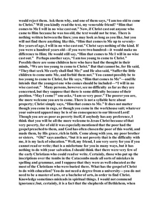 would reject them. Ask them why, and one of them says, “I am too old to come
to Christ.” Will you kindly read the text, my venerable friend? “Him that
comes to Me I will in no wise castout.” Now, if Christ castout anyone who
came to Him because he was too old, the text would not be true. There is
nothing written betweenthe lines; you may look as long as you like, but you
will not find there anything like this, “Him that comes to Me up to seventy-
five years of age, I will in no wise castout.” Christ says nothing of the kind. If
you were a hundred years old—if you were two hundred—it would make no
difference to Him; He would still say, “Him that comes to Me I will in no wise
castout.” Perhaps another says, “I am too young to come to Christ.”
Possiblythere are some children here who have had the thought in their
minds, “We are too young to come to Christ.” But that cannot be, for He said,
“Theythat seek Me early shall find Me;” and He also said, “Sufferthe little
children to come unto Me, and forbid them not.” You cannotpossibly be to
too young to come to Christ, for He says, “Him that comes to Me”—andHe
intends that the youngestone who comes should be included—“I will in no
wise castout.” Many persons, however, see no difficulty as far as they are
concerned, but they suppose that there is some difficulty because oftheir
position. “MayI come?” one asks,“Iam so very poor.” The pooreryou are,
the more welcome you are to come. There is not a syllable here about
property; Christ simply says, “Him that comes to Me.” It does not matter
though you come in rags, or though you come in the workhouse suit; whatever
your outward apparel may be is of no consequence to our blessedLord!
Though you are as poor as poverty itself, if anybody has any preference, I
think that you will be all the more welcome to Jesus Christ because ofthat
very poverty, for of old it was especiallymentioned that the poor had the
gospelpreachedto them, and God has often chosenthe poor of this world, and
made them, by His grace, rich in faith. Come along with you, my poor brother
or sisters. “Oh!” says another, “but it is not poverty that is the difficulty with
me, it is my lack of education.” Well, my friend, I am very sorry for you if you
cannot read or write; that is a misfortune for you in many ways, but it has
nothing to do with your salvation. I should think that there were very few of
the early Christians who could reador write. Certainly, those who put up the
inscriptions over the tombs in the Catacombs made all sorts of mistakes in
spelling and grammar, and I suppose that they were as well educated as the
most of the Christians who were buried there. What has the gospelof Christ
to do with education? You do not need a degree from a university—you do not
need to be a masterof arts, or a bachelorof arts, in order to find Christ.
Knowledge sometimes misleads in spiritual things. I would not commend
ignorance;but, certainly, it is a fact that the shepherds of Bethlehem, when
 