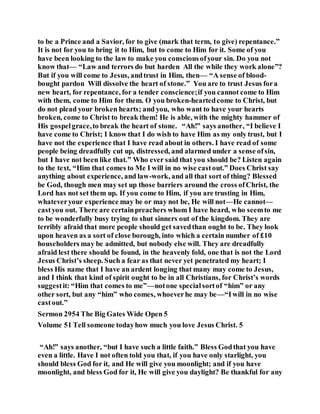to be a Prince and a Savior, for to give (mark that term, to give) repentance.”
It is not for you to bring it to Him, but to come to Him for it. Some of you
have been looking to the law to make you consciousofyour sin. Do you not
know that— “Law and terrors do but harden All the while they work alone”?
But if you will come to Jesus, andtrust in Him, then— “A sense of blood-
bought pardon Will dissolve the heart of stone.” You are to trust Jesus fora
new heart, for repentance, for a tender conscience;if you cannot come to Him
with them, come to Him for them. O you broken-heartedcome to Christ, but
do not plead your broken hearts; and you, who want to have your hearts
broken, come to Christ to break them! He is able, with the mighty hammer of
His gospelgrace,to break the heart of stone. “Ah!” says another, “I believe I
have come to Christ; I know that I do wish to have Him as my only trust, but I
have not the experience that I have read about in others. I have read of some
people being dreadfully cut up, distressed, and alarmed under a sense ofsin,
but I have not been like that.” Who ever said that you should be? Listen again
to the text, “Him that comes to Me I will in no wise castout.” Does Christ say
anything about experience, and law-work, and all that sort of thing? Blessed
be God, though men may set up those barriers around the cross ofChrist, the
Lord has not set them up. If you come to Him, if you are trusting in Him,
whateveryour experience may be or may not be, He will not—He cannot—
castyou out. There are certainpreachers whom I have heard, who seemto me
to be wonderfully busy trying to shut sinners out of the kingdom. They are
terribly afraid that more people should get savedthan ought to be. They look
upon heaven as a sort of close borough, into which a certain number of £10
householders may be admitted, but nobody else will. They are dreadfully
afraid lest there should be found, in the heavenly fold, one that is not the Lord
Jesus Christ’s sheep. Such a fear as that never yet penetrated my heart; I
bless His name that I have an ardent longing that many may come to Jesus,
and I think that kind of spirit ought to be in all Christians, for Christ’s words
suggestit: “Him that comes to me”—notone specialsortof “him” or any
other sort, but any “him” who comes, whoeverhe may be—“Iwill in no wise
castout.”
Sermon 2954 The Big Gates Wide Open 5
Volume 51 Tell someone todayhow much you love Jesus Christ. 5
“Ah!” says another, “but I have such a little faith.” Bless Godthat you have
even a little. Have I not often told you that, if you have only starlight, you
should bless God for it, and He will give you moonlight; and if you have
moonlight, and bless God for it, He will give you daylight? Be thankful for any
 