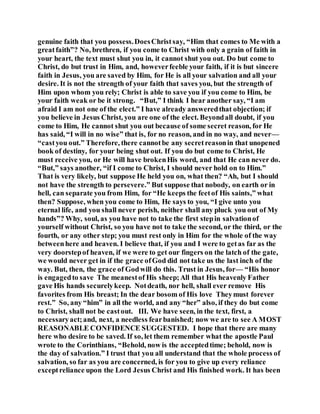 genuine faith that you possess.DoesChristsay, “Him that comes to Me with a
greatfaith”? No, brethren, if you come to Christ with only a grain of faith in
your heart, the text must shut you in, it cannot shut you out. Do but come to
Christ, do but trust in Him, and, howeverfeeble your faith, if it is but sincere
faith in Jesus, you are saved by Him, for He is all your salvation and all your
desire. It is not the strength of your faith that saves you, but the strength of
Him upon whom you rely; Christ is able to save you if you come to Him, be
your faith weak or be it strong. “But,” I think I hear another say, “I am
afraid I am not one of the elect.” I have already answeredthat objection; if
you believe in Jesus Christ, you are one of the elect. Beyondall doubt, if you
come to Him, He cannot shut you out because of some secret reason, for He
has said, “I will in no wise” that is, for no reason, and in no way, and never—
“castyou out.” Therefore, there cannotbe any secretreasonin that unopened
book of destiny, for your being shut out. If you do but come to Christ, He
must receive you, or He will have brokenHis word, and that He can never do.
“But,” says another, “if I come to Christ, I should never hold on to Him.”
That is very likely, but suppose He held you on, what then? “Ah, but I should
not have the strength to persevere.” But suppose that nobody, on earth or in
hell, can separate you from Him, for “He keeps the feetof His saints,” what
then? Suppose, when you come to Him, He says to you, “I give unto you
eternal life, and you shall never perish, neither shall any pluck you out of My
hands”? Why, soul, as you have not to take the first stepin salvationof
yourself without Christ, so you have not to take the second, or the third, or the
fourth, or any other step; you must rest only in Him for the whole of the way
betweenhere and heaven. I believe that, if you and I were to getas far as the
very doorstepof heaven, if we were to get our fingers on the latch of the gate,
we would never get in if the grace ofGod did not take us the last inch of the
way. But, then, the grace of Godwill do this. Trust in Jesus, for— “His honor
is engagedto save The meanestof His sheep;All that His heavenly Father
gave His hands securelykeep. Notdeath, nor hell, shall ever remove His
favorites from His breast; In the dear bosom of His love Theymust forever
rest.” So, any “him” in all the world, and any “her” also, if they do but come
to Christ, shall not be castout. III. We have seen, in the text, first, a
necessaryact;and, next, a needless fearbanished; now we are to see A MOST
REASONABLE CONFIDENCE SUGGESTED. I hope that there are many
here who desire to be saved. If so, let them remember what the apostle Paul
wrote to the Corinthians, “Behold, now is the acceptedtime; behold, now is
the day of salvation.” I trust that you all understand that the whole process of
salvation, so far as you are concerned, is for you to give up every reliance
exceptreliance upon the Lord Jesus Christ and His finished work. It has been
 