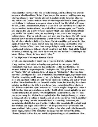 often said that there are but two steps to heaven, and that those two are but
one—outof selfand into Christ. If you are, at this moment, holding on to any
other confidence, I pray you to let go of it, and drop into the arms of Jesus,
and know—forGodhas said it—that the instant you believe in Jesus, youare
saved; there is conferredupon you a share in the divine life which will never
die out. At the same moment, there is takenfrom you the whole mass of your
sin, so that it cannot condemn you, and will never return upon you. There is
also imputed to you a perfectrighteousness whichshall never be takenfrom
you, and in this spotless robe you may boldly stand even at the last great
judgment day. Can we not all come, just now, and trust Jesus Christ? I mean
not only you who have never trusted Christ before, but I would gladly hope
that all of us, who have believed in Jesus Christ, would begin trusting in Him
again. I wonder how many times I have had to begin my spiritual life over
againat the foot of the cross. Iam always doing it, and I am never so happy,
so safe, or, I believe, so holy, as when I stand just as I did at first, at the footof
the cross, andlook up, and say to my dear Lord and Savior— “Nothing in my
hands I bring; Simply to Your cross I cling.”
6 The Big Gates Wide Open Sermon #2954
6 Tell someone todayhow much you love Jesus Christ. Volume 51
If any brother thinks that he has become perfect, he canappear in that
characterbetter than I can, for I cannot go to God in that fashion. The
moment I think I am getting on in “the higher life,” if I go back to the cross,
my “higherlife” all vanishes. In fact, I have no “higherlife.” I have nothing
but what Christ gives me; I am a wretched, miserable beggar, dependent upon
Him for everything, and I am never so right before Him as when I feelthat it
is so, and just look to Him as I did when I first came to Him, and put my trust
in Him. Some brethren have a dreadful tumble down, because they have been
building up their pretty little fancied experiences something like a platform
that I have seenon the top of a mountain. Certainpeople always want to see a
little further than anyone else can, so they build a little woodenplatform, and
stand on that; it is, no doubt, very delightful to stand up there, and feel that
you are so many feet higher than anybody else. But that platform gets rotten
in time, and all of a sudden it breaks, and all on it come down with it, and they
are very apt to say that the mountain itself is crumbling. Nonsense, the
mountain is all right, but you tried to get above the mountain. If you had kept
down where you ought to have been— on the granite rock—youwould not
have tumbled. I charge every child of God to strive after perfect holiness with
all his might, but never to think that he has gotten any further than this,
“Jesus Christis Allin-all to me, and I am just nothing at all apart from Him;
 
