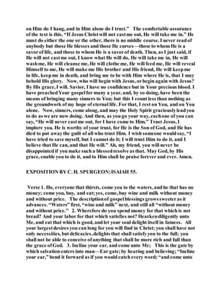 on Him do I hang, and in Him alone do I trust.” The comfortable assurance
of the text is this, “If Jesus Christwill not castme out, He will take me in.” He
must do either the one or the other, there is no middle course. I never readof
anybody but those He blesses and those He curses—those to whom He is a
savorof life, and those to whom He is a savorof death. Then, as I just said, if
He will not castme out, I know what He will do, He will take me in, He will
washme, He will cleanse me, He will clothe me, He will feed me, He will reveal
Himself to me, He will make me His brother and His friend, He will keepme
in life, keepme in death, and bring me to be with Him where He is, that I may
behold His glory. Now, who will begin with Jesus, orbegin again with Jesus?
By His grace, I will. Savior, I have no confidence but in Your precious blood. I
have preachedYour gospelfor many a year, and, by so doing, have been the
means of bringing many sinners to You; but this I count less than nothing as
the groundwork of my hope of eternal life. For that, I rest on You, and on You
alone. Now, sinners, come along, and may the Holy Spirit graciouslyleadyou
to do as we are now doing. And then, as you go your way, eachone of you can
say, “He will never castme out, for I have come to Him.” Trust Jesus, I
implore you. He is worthy of your trust, for He is the Son of God, and He has
died to put awaythe guilt of all who trust Him. I wish someone wouldsay, “I
have tried to save myself, but I cannot do it; I will trust Him to do it, and I
believe that He can, and that He will.” Ah, my friend, you will never be
disappointed if you make such a blessedresolve as that. May God, by His
grace, enable you to do it, and to Him shall be praise forever and ever. Amen.
EXPOSITION BY C. H. SPURGEON:ISAIAH 55.
Verse 1. Ho, everyone that thirsts, come you to the waters, and he that has no
money; come you, buy, and eat;yes, come, buy wine and milk without money
and without price. The descriptionof gospelblessings growssweeteras it
advances. “Waters” first, “wine and milk” next, and still all “without money
and without price.” 2. Wherefore do you spend money for that which is not
bread? And your labor for that which satisfies not? Hearkendiligently unto
Me, and eat that which is good, and let your soul delight itself in fatness. All
your largestdesires you can long for you will find in Christ; you shall have not
only necessities, but delicacies,delights that shall satisfyyou to the full; you
shall not be able to conceive ofanything that shall be more rich and full than
the grace ofGod. 3. Incline your ear, and come unto Me; This is the gate by
which salvation enters into man—Ear gate;by hearing and believing; “Incline
your ear,” bend it forward as if you would catch every word; “and come unto
 