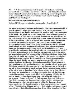 Me:—” 3. Hear, and your soul shall live; and I will make an everlasting
covenantwith you, even the sure mercies of David. Only think of a covenant
made with needy sinners, thirsty sinners, God striking hands with guilty men
in the personof Jesus Christ. It is a sure covenant, too; not made up of “ifs”
and “buts” and “perhapses”—
Sermon 2954 The Big Gates Wide Open 7
Volume 51 Tell someone todayhow much you love Jesus Christ. 7
but a covenantsealedwith blood, and signed by Him who gives an oath with it
that He will never turn from it, that you may have “strong consolation.” 4.
Behold, I have given Him for a witness to the people, a leaderand commander
to the people. He who is our greaterDavid comes to us to bear witness of the
immutable love of God, and to be to us our Captain and our King. Happy are
the souls that accept this David to be their Leader. You remember how David,
in the cave Adullam, gatheredto himself “everyone that was in distress, and
every one that was in debt, and every one that was discontented, and he
became a captain over them.” Even so, the greatAntitype, David’s Son and
David’s Lord, is willing now to gatherto Himself those who are spiritually
bankrupt, discontented, and wearywith the world, and God says, “Ihave
given Him for a witness to the people, a leader and commander to the people.”
5. Behold, You shall call a nation that You know not, and nations that knew
not You shall run unto You because ofthe LORD Your God, and for the Holy
One of Israel; for He has glorified You. What joy this gives to you who love
Him! Jehovahhas glorified His Son, and given to Him the powerto callto
Himself a people that He knew not in a saving sense, and He shall so call
nations that knew not Him that they shall run unto Him. We do not preach
the gospel, dearbrethren, at haphazard; we are sure of results. If we speak in
faith, in the name of Christ, men must be saved, they must run to Christ. It is
not left to their option; there is a divine hand that secretlytouches the springs
of the will of men, so that when Christ calls them, they run to Him. Oh, that
He would just now callthem, even those that are furthest off, that they may
run to Him, and that He may be glorified! 6. Seek you the LORD while He
may be found, In these happy gospeltimes when Christ is set forth on
purpose that “He may be found.” 6. Call you upon Him while He is near:
And He is very near when the gospelis preachedwith holy unction, when
Christians are praying, when hearts are breaking for the conversionof
sinners, and when His Spirit is working in their hearts, that they may repent
of sin. 7. Let the wickedforsakehis way— It is a bad way, it is a downward
way, it is a way that will end in destruction; do not follow it any longer: “Let
 