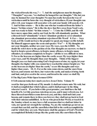 the wickedforsakehis way,”— 7. And the unrighteous man his thoughts:
“Thoughts!” says one, “we shallnot be hanged for our thoughts.” Oh, but you
may be damned for your thoughts! No man has really forsakenthe way of
wickednessuntil he hates the very thought of wickedness. If your thoughts run
after evil, your tongues will soonutter evil, and your hands will soondo evil.
7. And let him return— He is like one who has wanderedfrom his father’s
house: “lethim return.” He is like the dove that flew awayfrom Noah’s ark,
and was ready to faint: “let him return.”— 7. Unto the LORD, and He will
have mercy upon him; and to our God, for He will abundantly pardon. What
a blessedword “abundantly” is here! Abundant pardon to coverabundant
sin, abundant provocation, abundant rejectionof His Word! 8. For— Says
God, as if He would not leave the prophet to speak any longer on His behalf;
He Himself appears upon the scene and speaks:“For”— 8. My thoughts are
not your thoughts, neither are your ways My ways, says the LORD. No
doubt He refers here to the pardon of sin. Our thoughts are narrow; we find it
hard to forgive greatoffenses, to forgive many offenses, to forgive many
offenders, to continue completely to forgive—allthis is very difficult to men.
9. Foras the heavens are higher than the earth, so are My ways higher than
your ways, and My thoughts than your thoughts. Think of the biggest
thought you ever had concerning God’s forgiveness ofsins; try again, let your
thoughts rise higher still; you cannot have reachedthe utmost height yet, “for
as the heavens are higher than the earth,” so are His thoughts and ways
higher than yours. 10, 11. For as the rain comes down, and the snow from
heaven, and returns not there, but waters the earth, and makes it bring forth
and bud, and gives seedto the sower, and bread to the eater:so shall My
8 The Big Gates Wide Open Sermon #2954
8 Tell someone todayhow much you love Jesus Christ. Volume 51
word be that goes forth out of My mouth: it shall not return unto Me void, but
it shall accomplishthat which I please, and it shall prosper in the thing
whereto I sent it. If you believe this greatpromise, you shall have the full
benefit of it. Let this gracious rain drop on you, and it must refreshyou. Let
these blessedsnowflakescome downon you, and they shall melt into your
bosom, and remain there to bless you forever; they shall not go back to God
with their mission unfulfilled. As for us who preach that Word, or teachit in
the Sunday school, we may have a full assurancethat we shall not labor in
vain, nor spend our strength for nothing. No, no; the raindrops go not on an
errand that can fail, and the snowflakesthatfall to the earth accomplishthe
end for which they are sent. Much more shall the purpose of God’s Word be
accomplished!Behold, it drops like the gentle rain; like snowflakesfly the
 