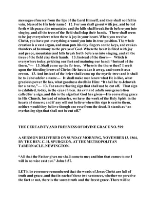 messages ofmercy from the lips of the Lord Himself, and they shall not fall in
vain, blessedbe His holy name! 12. For you shall go out with joy, and be led
forth with peace:the mountains and the hills shall break forth before you into
singing, and all the trees of the field shall clap their hands. There shall seem
to be joy everywhere when there is joy in your heart. When you receive
Christ, you have put everything around you into its true position. The whole
creationis a vast organ, and man puts his tiny fingers on the keys, and evokes
thunders of harmony to the praise of God. When the heart is filled with joy
and peace, mountains and hills break forth before us into singing, and all the
trees of the field clap their hands. 13. Instead of the thorn— Which is
everywhere today, pricking our feetand maiming our hand: “Instead of the
thorn,”— 13. Shall come up the fir tree, Where is the thorn then? I see it
upon the bleeding brows of Christ; He has taken it away, and worn it as a
crown. 13. And instead of the brier shall come up the myrtle tree: and it shall
be to Jehovahfor a name— It shall make men know what He is like, what
gracious powerHe has, what goodness dwells in Him: “It shall be to Jehovah
for a name,”— 13. Foran everlasting sign that shall not be cut off. That sign
is exhibited, today, in the eyes of men. An evil and adulterous generation
calledfor a sign, and this is the signthat God has given—His converting grace
in His Church. Instead of miracles, we have the work of the Holy Spirit in the
hearts of sinners; and if any will not believe when this sign is sent to them,
neither would they believe though one rose from the dead. It stands as “an
everlasting sign that shall not be cut off.”
THE CERTAINTYAND FREENESS OF DIVINE GRACE NO. 599
A SERMON DELIVERED ON SUNDAY MORNING, NOVEMBER13, 1864,
BY THE REV. C. H. SPURGEON, AT THE METROPOLITAN
TABERNACLE, NEWINGTON.
“All that the Father gives me shall come to me; and him that comes to me I
will in no wise castout.” John 6:37.
LET it be evermore remembered that the words of Jesus Christ are full of
truth and grace, and that in eachof these two sentences, whetherwe perceive
the factor not, there is the suresttruth and the freestgrace. There will be
 
