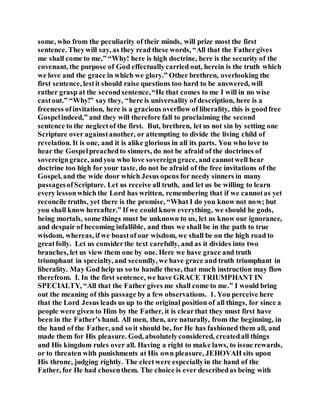 some, who from the peculiarity of their minds, will prize most the first
sentence. Theywill say, as they read these words, “All that the Fathergives
me shall come to me,” “Why! here is high doctrine, here is the security of the
covenant, the purpose of God effectuallycarried out, herein is the truth which
we love and the grace in which we glory.” Other brethren, overlooking the
first sentence, lestit should raise questions too hard to be answered, will
rather grasp at the secondsentence,“He that comes to me I will in no wise
castout.” “Why!” say they, “here is universality of description, here is a
freeness ofinvitation, here is a gracious overflow of liberality, this is goodfree
Gospelindeed,” and they will therefore fall to proclaiming the second
sentence to the neglectof the first. But, brethren, let us not sin by setting one
Scripture over againstanother, or attempting to divide the living child of
revelation. It is one, and it is alike glorious in all its parts. You who love to
hear the Gospelpreachedto sinners, do not be afraid of the doctrines of
sovereigngrace, andyou who love sovereigngrace, and cannotwell hear
doctrine too high for your taste, do not be afraid of the free invitations of the
Gospel, and the wide door which Jesus opens for needy sinners in many
passagesofScripture. Let us receive all truth, and let us be willing to learn
every lessonwhich the Lord has written, remembering that if we cannotas yet
reconcile truths, yet there is the promise, “What I do you know not now; but
you shall know hereafter.” If we could know everything, we should be gods,
being mortals, some things must be unknown to us, let us know our ignorance,
and despair of becoming infallible, and thus we shall be in the path to true
wisdom, whereas, if we boastof our wisdom, we shall be on the high road to
greatfolly. Let us considerthe text carefully, and as it divides into two
branches, let us view them one by one. Here we have grace and truth
triumphant in specialty, and secondly, we have grace and truth triumphant in
liberality. May God help us so to handle these, that much instruction may flow
therefrom. I. In the first sentence, we have GRACE TRIUMPHANT IN
SPECIALTY, “All that the Father gives me shall come to me.” I would bring
out the meaning of this passage by a few observations. 1. You perceive here
that the Lord Jesus leads us up to the original position of all things, for since a
people were given to Him by the Father, it is clearthat they must first have
been in the Father’s hand. All men, then, are naturally, from the beginning, in
the hand of the Father, and so it should be, for He has fashioned them all, and
made them for His pleasure. God, absolutelyconsidered, createdall things
and His kingdom rules over all. Having a right to make laws, to issue rewards,
or to threaten with punishments at His own pleasure, JEHOVAH sits upon
His throne, judging rightly. The electwere especiallyin the hand of the
Father, for He had chosenthem. The choice is ever describedas being with
 