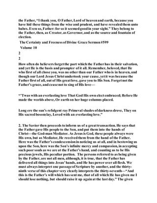 the Father, “I thank you, O Father, Lord of heavenand earth, because you
have hid these things from the wise and prudent, and have revealedthem unto
babes. Even so, Father: for so it seemedgoodin your sight.” They belong to
the Father, then, as Creator, as Governor, and as the source and fountain of
election.
The Certainty and FreenessofDivine Grace Sermon#599
Volume 10
2
2
How often do believers forgetthe part which the Fatherhas in their salvation,
and yet He is the basis and prompter of it all. Remember, beloved, that He
who first of all chose you, was no other than our Father who is in heaven, and
though our Lord Jesus Christundertook your cause, yetit was because the
Father first of all, out of His greatlove, gave you to His Son. Forgetnot the
Father’s grace, and ceasenot to sing of His love—
“’Twas with an everlasting love That God His own electembraced; Before He
made the worlds above, Or earth on her huge columns placed.
Long ere the sun’s refulgent ray Primeval shades ofdarkness drove, They on
His sacredbosomlay, Loved with an everlasting love.”
2. The Savior then proceeds to inform us of a greattransaction. He says that
the Fathergave His people to the Son, and put them into the hands of
Christ—the God-man Mediator. As Jesus is God, these people always were
His own, but as Mediator, He receivedthem from the hand of the Father.
Here was the Father’s condescensionin noticing us at all, and in bestowing us
upon the Son, here was the Son’s infinite mercy and compassion, in accepting
such poor souls as we are at the Father’s hand, and counting us to be His
precious jewels, His peculiar portion. The persons referred to as being given
by the Father, are not all men, although, it is true, that the Father has
delivered all things into Jesus’hands, and He has power over all flesh. We
must always interpret one passageofScripture by another, and the thirty-
ninth verse of this chapter very clearly interprets the thirty-seventh—“And
this is the Father’s will which has sent me, that of all which He has given me I
should lose nothing, but should raise it up againat the last day.” The given
 
