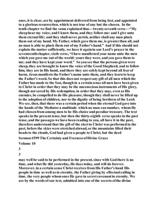 ones, it is clear, are by appointment delivered from being lost, and appointed
to a glorious resurrection, which is not true of any but the chosen. In the
tenth chapter we find the same explained thus—twenty-seventh verse—“My
sheephear my voice, and I know them, and they follow me: and I give unto
them eternal life; and they shall never perish, neither shall any man pluck
them out of my hand. My Father, which gave them me, is greaterthan all, and
no man is able to pluck them out of my Father’s hand.” And if this should not
explain the matter sufficiently, we have it againin our Lord’s prayer in the
seventeenthchapter, sixth verse, “I have manifested your name unto the men
which you gave me out of the world: yours they were, and you gave them to
me; and they have kept your word.” So you see that the persons given were
sheep, they are brought to know the voice of the Good Shepherd, and to follow
him, they are in His hand, and there they are safelykept beyond all fearof
harm, Jesus manifests the Father’s name unto them, and they learn to keep
the Father’s word. So that this does not respectany gift of all men which the
Father has made to the Son, though in a certainsense all men have been given
to Christ in order that they may be the unconscious instruments of His glory,
though not saved by His redemption, in order that they may, even as His
enemies, be compelled to do His pleasure, though they shall never be lifted up
to the adoption of children, nor to the dignity of being brethren of the Lord.
We see, then, that there was a certain period when the eternal God gave into
the hands of the Mediatora multitude which no man can number, whom He
had chosenfrom among men to be His choice and peculiar treasure. The text
speaks in the present tense, but then the thirty-eighth verse speaks in the past
tense, and the passages we have been reading to you, all have it in the past,
therefore understand that the gift of the electto Christ was performed in the
past, before the skies were stretchedabroad, or the mountains lifted their
heads to the clouds, God had given a people to Christ, but the deed
Sermon #599 The Certainty and FreenessofDivine Grace
Volume 10
3
3
may well be said to be performed in the present, since with Godthere is no
time, and what He did yesterday, He does today, and will do forever.
Moreover, in a certain sense Christ receives from His Father’s hand His
people in time as well as in eternity, the Father giving by effectualcalling in
time, the very people whom once He gave in secretcovenantin eternity. We
are by the words of our text, admitted into one of the secrets ofthe divine
 