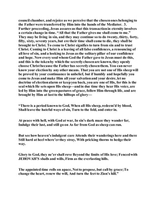 council chamber, and rejoice as we perceive that the chosenones belonging to
the Fatherwere transferred by Him into the hands of the Mediator. 3.
Further proceeding, Jesus assuresus that this transactionin eternity involves
a certain change in time. “All that the Father gives me shall come to me.”
They may be living in sin, and they may continue so to do twenty, thirty, forty,
fifty, sixty, seventy years, but ere their time shall come to die, they shall be
brought to Christ. To come to Christ signifies to turn from sin and to trust
Christ. Coming to Christ is a leaving of all false confidences, a renouncing of
all love of sin, and a looking to Jesus as the solitarypillar of our confidence
and hope. Now every soul whom God the Father gave to Jesus must do this,
and this is the tokenby which the secretlychosenare known, they openly
choose Christbecause the Fatherhas secretlychosenthem. You can never
know your electionby any other means. That you are not one of His sheepwill
be proved by your continuance in unbelief, but if humbly and hopefully you
come to Jesus and make Him all your salvationand your desire, let no
doctrine of electionalarm or keepyou back, you are one of His, for this is the
sealwhich He sets upon His sheep—andin due time they hear His voice, are
led by Him into the greenpastures of grace, follow Him through life, and are
brought by Him at lastto the hilltops of glory—
“There is a period known to God, When all His sheep, redeem’d by blood,
Shall leave the hateful ways of sin, Turn to the fold, and enter in.
At peace with hell, with God at war, In sin’s dark maze they wander far,
Indulge their lust, and still go on As far from God as sheep can run.
But see how heaven’s indulgent care Attends their wanderings here and there
Still hard at heel where’erthey stray, With pricking thorns to hedge their
way.
Glory to God, they ne’er shall rove Beyond the limits of His love; Fencedwith
JEHOVAH’S shalls and wills, Firm as the everlasting hills.
The appointed time rolls on apace, Notto propose, but call by grace;To
change the heart, renew the will, And turn the feet to Zion’s hill.”
 