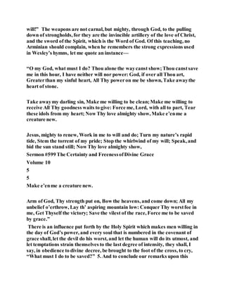 will!” The weapons are not carnal, but mighty, through God, to the pulling
down of strongholds, for they are the invincible artillery of the love of Christ,
and the sword of the Spirit, which is the Word of God. Of this teaching, no
Arminian should complain, when he remembers the strong expressions used
in Wesley’s hymns, let me quote an instance—
“O my God, what must I do? Thou alone the waycanst show;Thou canstsave
me in this hour, I have neither will nor power: God, if over all Thou art,
Greaterthan my sinful heart, All Thy poweron me be shown, Take awaythe
heart of stone.
Take awaymy darling sin, Make me willing to be clean;Make me willing to
receive All Thy goodness waits to give: Force me, Lord, with all to part, Tear
these idols from my heart; Now Thy love almighty show, Make e’enme a
creature new.
Jesus, mighty to renew, Work in me to will and do; Turn my nature’s rapid
tide, Stem the torrent of my pride; Stop the whirlwind of my will; Speak, and
bid the sun stand still; Now Thy love almighty show,
Sermon #599 The Certainty and FreenessofDivine Grace
Volume 10
5
5
Make e’enme a creature new.
Arm of God, Thy strength put on, Bow the heavens, and come down; All my
unbelief o’erthrow, Lay th’ aspiring mountain low: Conquer Thy worstfoe in
me, Get Thyself the victory; Save the vilest of the race, Force me to be saved
by grace.”
There is an influence put forth by the Holy Spirit which makes men willing in
the day of God’s power, and every soul that is numbered in the covenant of
grace shall, let the devil do his worst, and let the human will do its utmost, and
let temptations strain themselves to the last degree of intensity, they shall, I
say, in obedience to divine decree, be brought to the foot of the cross, to cry,
“What must I do to be saved?” 5. And to conclude our remarks upon this
 