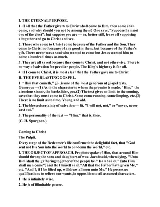 I. THE ETERNALPURPOSE.
1. If all that the Fathergiveth to Christ shall come to Him, then some shall
come, and why should you not be among them? One says, "Suppose I am not
one of the elect";but suppose you are — or, better still, leave off supposing
altogetherand go to Christ and see.
2. Those who come to Christ come because ofthe Fatherand the Son. They
come to Christ not because of any goodin them, but because ofthe Father's
gift. There never was a soul who wanted to come but Jesus wantedhim to
come a hundred times as much.
3. They are all savedbecause they come to Christ, and not otherwise. There is
no way of salvation for peculiar people. The King's highway is for all.
4. If I come to Christ, it is most clearthat the Father gave me to Christ.
II. THE EVERLASTING GOSPEL.
1. "Him that cometh," go., is one of the most generous ofgospeltexts.
Generous —(1) As to the characterto whom the promise is made. "Him," the
atrocious sinner, the backslider, you.(2) The text gives no limit to the coming,
save that they must come to Christ. Some come running, some limping, etc.(3)
There is no limit as to time. Young and old.
2. The blessedcertainty of salvation — lit. "I will not, not," or "never, never
castout."
3. The personality of the text — "Him," that is, thee.
(C. H. Spurgeon.)
Coming to Christ
The Pulpit.
Every stage of the Redeemer's life confirmed the delightful fact, that "God
sent not His Son into the world to condemn the world," etc.
I. THE OBJECTOF APPROACH. Prophets spake of Him, that around Him
should throng the sons and daughters of woe. Jacobsaid, when dying, "Unto
Him shall the gathering togetherof the people be." Isaiahsaid, "Unto Him
shall men come";and He Himself said, "All that the Fatherhath given Me,"
etc. "And I, if I be lifted up, will draw all men unto Me." He possesses
qualifications to relieve our wants, in opposition to all assumedcharacters.
1. He is infinitely wise.
2. He is of illimitable power.
 