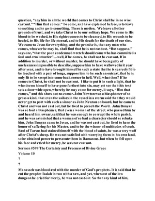 question, “any him in all the world that comes to Christ shall be in no wise
castout.” “Him that comes.”To come, as I have explained before, is to leave
something and to go to something. There is motion. We leave all other
grounds of trust, and we take Christ to be our solitary hope. We come to His
blood to be washed, to His righteousness to be cleansed, to His wounds to be
healed, to His life for life eternal, and to His death for the death of our sins.
We come to Jesus for everything, and the promise is, that any man who
comes, whoeverhe may be, shall find that he is not castout. “But suppose,”
says one, “that the poor condemned wretch should come who has committed a
foul and cruel murder”—well, if he comes, he shall not be castout. If in
addition to murder, or without murder, he should have been guilty of
uncleanness impossible to describe, suppose him to have wallowedin it year
after year, and to have brought himself to such a state that he is scarcelyfit to
be touched with a pair of tongs, suppose him to be such an outcast, that he is
only fit to be sweptinto some back corner in hell. Well, what then? If he
comes to Christ, he shall not be castout. I like to put it in such a light, that he
who deems himself to have gone furthest into sin, may yet see that this text
sets a door wide open, whereby he may come for mercy, it says, “Him that
comes,” andthis shuts out no comer. John Newtonwas a blasphemer of so
gross a kind, that even the sailors in the vesselin a storm said that they would
never get to port with such a sinner as John Newtonon board, but he came to
Christ and was not castout, but he lived to preach the Word. John Bunyan
was so foul a blasphemer, that even a woman of the street, who passedhim by
and heard him swear, saidthat he was enough to corrupt the whole parish,
and he was astonishedthat a woman of so bad a charactershould so rebuke
him. John Bunyan came to Jesus, and he was not castout, he lived to have the
honor of suffering for his Master, and to be the winner of multitudes of souls.
Saul of Tarsus had stainedhimself with the blood of saints, he was a very wolf
after Christ’s sheep. He was not satisfiedwith worrying them in his own land,
so he obtained powerto persecute them in Damascus, but when he fell upon
his face and cried for mercy, he was not castout.
Sermon #599 The Certainty and FreenessofDivine Grace
Volume 10
7
7
Manassehwas blood-redwith the murder of God’s prophets. It is said that he
cut the prophet Isaiah in two with a saw, and yet, when out of the low
dungeon he cried for mercy, he was not castout. So that any kind of him,
 