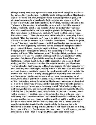 though he may have been a persecutoreven unto blood, though he may have
been exceedinglymad againstGod till he could not speak without blasphemies
againstthe name of Christ, though he hated everything which is good, and
despisedeverything held precious by believing men and women, yet if he
comes to Christ, he shall not be castout. Every man, woman, and child in this
Tabernacle this morning, is included in such a word as this, if he comes to
Christ. That is the point, if you come to Christ, no matter what your past
charactermay have been, nor yet what your present feelings may be “Him
that comes to me I will in no wise castout.” I thank God for so generous a
liberality as that. 2. Then, the next point of liberality is in the coming. Please
notice it. “Him that comes to me.” Here is no adjective to qualify it, here is no
adverb to setout the manner. It is “Him that comes to me.” There is the point,
“to me.” We must come to Jesus as crucified, and bearing our sin, we must
come to Christ as pleading before the throne, and see the acceptance ofour
prayers there. It is not coming to baptism, it is not coming to the Lord’s
Supper, it is not coming to the church, it is not coming to worship—it is
coming to Christ. “Him that comes to me.” Take heed that you do not come
elsewhere,for if you rest short of anything but Christ, you rest short of the
promise. But, O soul, if you build on nothing less than Jesus’blood and
righteousness, ifyou touch the hem of His garment, if you look out of self
entirely to Him, then restassuredof this, there is no other qualification to
your coming, but that you come to Him. Some come to Christ at once, the very
first time they hear the Gospel, they lay hold of it and are saved. They are not
castout. Some are months in coming, they go from strength to strength in this
matter, and their faith is a thing of long growth. Well! they shall not be cast
out. Some come running, some come walking, some come creeping on all
fours, some have to get others to carry them, as that man did who was borne
of four, but so long as they do but come, He does not castthem out. Some feel
as if all their bones were broken, and they can only writhe into His presence,
as it were, wriggle themselves to the mercy seatall full of aches, and pains,
and woes, anddoubts, and fears, and whispers, and distrusts, and bad habits,
and sins, but if they do but come, they shall not be castout. One man comes
with a long prayer, another comes with nothing but two words, one comes
with many tears, another could not shed a tear if it would save his soul, but he
groans, anothercan scarce groan, but his heart feels as if it would burst, one
has intense conviction, another has very little of it, one is shakenover hell’s
mouth, another is attracted by the beauties of the Savior, one has to be
thundered at as from the top of Sinai, another is but beckoned, and his willing
heart runs to Calvary. But, however you come, sinner, He will not castyou out
if you come to Him—that is the point. Do not split upon the rock of
 