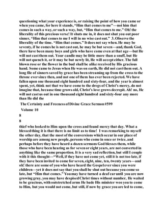 questioning what your experience is, or raising the point of how you came or
when you came, for here it stands, “Him that comes to me”—not him that
comes in such a way, or such a way, but, “Him that comes to me.” Oh! the
liberality of this precious verse! It shuts me in, it does not shut you out poor
sinner, “Him that comes to me I will in no wise castout.” 3. Observe the
liberality of the time. “Him that comes.” Itdoes not say when. He may be
seventy, if he comes he is not castout, he may be but seven—and, thank God,
there have been many boys and girls who have come even at that age—but He
will not castthem out. Your candle may be little more than a snuff, but He
will not quench it, or it may be but newly lit, He will accepteither. The full
blown rose or the flower in the bud shall be alike receivedby His gracious
hand. Some came to Jesus when He was on earth, He did not castthem out. A
long file of sinners saved by grace has been streaming up from the cross to the
throne eversince then, and not one of them has ever been rejected. We have
fallen upon one thousand eight hundred and sixty-four, and the year is almost
spent, yet, think not that we have come to the dregs of Christ’s mercy, do not
imagine that, because time grows old, Christ’s love grows decrepit. Ah! no, He
will not castus out in one thousand eight hundred and sixty-four any more
than He did the
The Certainty and FreenessofDivine Grace Sermon#599
Volume 10
8
8
thief who lookedto Him upon the cross and found mercy that day. What a
blessedthing it is that there is no limit as to time! I was remarking to myself
the other day, that the most of the conversions which occurin our place of
worship are among new people, persons who come in once or twice, and
perhaps before they have heard a dozen sermons God blesses them, while
those who have been hearing us for sevenor eight years, are not converted in
anything like the same proportion. It is a very sad reflection, but still I couple
with it this thought—“Well, if they have not come yet, still it is not too late, if
they have been invited to come for seven, eight, nine, ten, twenty years—and
oh! there are some of you who have heard the Gospelever since you were
children—yet it does not say that you shall be shut out because you come so
late, but “Him that comes.” Youmay have turned a deaf earuntil you are now
growing gray, you may have despisedChrist times without number, He waited
to be gracious, withoutstretched arms He bade His minister woo you to come
to Him, but you would not come, but still, if now by grace youare led to come,
 