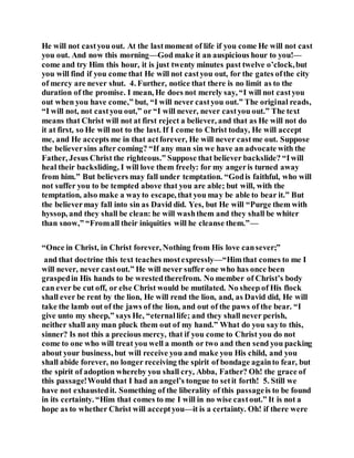 He will not castyou out. At the lastmoment of life if you come He will not cast
you out. And now this morning—God make it an auspicious hour to you!—
come and try Him this hour, it is just twenty minutes past twelve o’clock,but
you will find if you come that He will not castyou out, for the gates ofthe city
of mercy are never shut. 4. Further, notice that there is no limit as to the
duration of the promise. I mean, He does not merely say, “I will not castyou
out when you have come,” but, “I will never castyou out.” The original reads,
“I will not, not castyou out,” or “I will never, never castyou out.” The text
means that Christ will not at first reject a believer, and that as He will not do
it at first, so He will not to the last. If I come to Christ today, He will accept
me, and He accepts me in that actforever, He will never castme out. Suppose
the believersins after coming? “If any man sin we have an advocate with the
Father, Jesus Christ the righteous.” Suppose that believer backslide? “Iwill
heal their backsliding, I will love them freely: for my angeris turned away
from him.” But believers may fall under temptation. “Godis faithful, who will
not suffer you to be tempted above that you are able; but will, with the
temptation, also make a wayto escape, that you may be able to bear it.” But
the believermay fall into sin as David did. Yes, but He will “Purge them with
hyssop, and they shall be clean: he will washthem and they shall be whiter
than snow,” “Fromall their iniquities will he cleanse them.”—
“Once in Christ, in Christ forever, Nothing from His love cansever;”
and that doctrine this text teaches mostexpressly—“Himthat comes to me I
will never, never castout.” He will never suffer one who has once been
graspedin His hands to be wrestedtherefrom. No member of Christ’s body
can ever be cut off, or else Christ would be mutilated. No sheep of His flock
shall ever be rent by the lion, He will rend the lion, and, as David did, He will
take the lamb out of the jaws of the lion, and out of the paws of the bear. “I
give unto my sheep,” says He, “eternallife; and they shall never perish,
neither shall any man pluck them out of my hand.” What do you sayto this,
sinner? Is not this a precious mercy, that if you come to Christ you do not
come to one who will treat you well a month or two and then send you packing
about your business, but will receive you and make you His child, and you
shall abide forever, no longer receiving the spirit of bondage againto fear, but
the spirit of adoption whereby you shall cry, Abba, Father? Oh! the grace of
this passage!Would that I had an angel’s tongue to setit forth! 5. Still we
have not exhaustedit. Something of the liberality of this passageis to be found
in its certainty. “Him that comes to me I will in no wise castout.” It is not a
hope as to whether Christ will acceptyou—it is a certainty. Oh! if there were
 