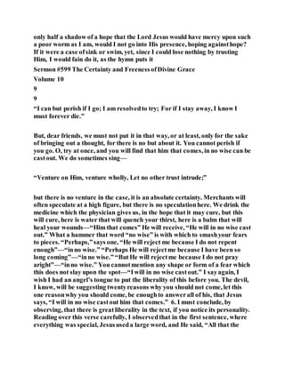 only half a shadow of a hope that the Lord Jesus would have mercy upon such
a poor worm as I am, would I not go into His presence, hoping againsthope?
If it were a case ofsink or swim, yet, since I could lose nothing by trusting
Him, I would fain do it, as the hymn puts it
Sermon #599 The Certainty and FreenessofDivine Grace
Volume 10
9
9
“I can but perish if I go; I am resolvedto try; For if I stay away, I know I
must forever die.”
But, dear friends, we must not put it in that way, or at least, only for the sake
of bringing out a thought, for there is no but about it. You cannot perish if
you go. O, try at once, and you will find that him that comes, in no wise can be
castout. We do sometimes sing—
“Venture on Him, venture wholly, Let no other trust intrude;”
but there is no venture in the case, it is an absolute certainty. Merchants will
often speculate at a high figure, but there is no speculationhere. We drink the
medicine which the physician gives us, in the hope that it may cure, but this
will cure, here is water that will quench your thirst, here is a balm that will
heal your wounds—“Him that comes” He will receive, “He will in no wise cast
out.” What a hammer that word “no wise” is with which to smashyour fears
to pieces. “Perhaps,”says one, “He will reject me because I do not repent
enough”—“inno wise.” “Perhaps He will rejectme because I have been so
long coming”—“inno wise.” “ButHe will rejectme because I do not pray
aright”—“inno wise.” You cannotmention any shape or form of a fear which
this does not slay upon the spot—“Iwill in no wise castout.” I sayagain, I
wish I had an angel’s tongue to put the liberality of this before you. The devil,
I know, will be suggesting twentyreasons why you should not come, let this
one reasonwhy you should come, be enoughto answerall of his, that Jesus
says, “I will in no wise castout him that comes.” 6. I must conclude, by
observing, that there is greatliberality in the text, if you notice its personality.
Reading over this verse carefully, I observedthat in the first sentence, where
everything was special, Jesususeda large word, and He said, “All that the
 