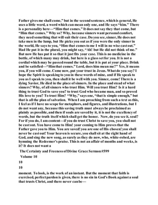 Father gives me shall come,” but in the secondsentence, whichis general, He
uses a little word, a word which can mean only one, and He says “him.” There
is a personality here—“Him that comes.” It does not say they that come, but
“Him that comes.” Why so? Why, because sinners want personalcomfort,
they need something that will suit their case. Do you see, sinner, He does not
take men in the lump, but He picks you out as if you were the only sinner in
the world, He says to you, “Him that comes to me I will in no wise castout.”
Had He put it in the plural, you might say, “Ah! but He did not think of me.”
But now He has put it so that it just fits your case. This is no medicine in the
bottle, of which many may drink, but here is a glass setfor you. It is not a
cordial which may be passedround the table, but it is put at your place. Drink
and be satisfied—“Himthat comes.” Lord, does him mean me?” Yes, it means
you, if you will come. Come now, put your trust in Jesus. Whatdo you say? I
hope the Spirit is speaking to you in these words of mine, and if He speak to
you as I speak to you, then shall it be well with you. Sinner, come!There is a
dying Savior, He died in the place of sinners. In the place and stead of what
sinners? Why, of all sinners who trust Him. Will you trust Him? Is it a hard
thing to trust God to save you? to trust God who became man, and so proved
His love to you? To trust Him? “Why,” says one, “that is simple enough,” but
that is all the plan of salvation. When I am preaching from such a text as this,
I feel as if I have no scope for metaphors, and figures, and illustrations, but I
do not want any, because this saving truth must always be proclaimed as
plainly as possible, and then if souls are savedby it, it is not the excellencyof
words, but the truth itself which shall get the honor. Now, do you see it, soul?
For if you do, I am content—if you do trust Christ to save you, you shall not
be castout. You have come to Him! your coming to Him proves that the
Father gave you to Him. You are saved!you are one of His chosen!you shall
never be castout! Your heaven is secure, you shall sit at the right hand of
God, and sing the new song, as surely as they do now, who, white-robed, are
hymning the Redeemer’s praise. This is not an affair of months and weeks, is
it? It does not want a
The Certainty and FreenessofDivine Grace Sermon#599
Volume 10
10
10
moment. To look, is the work of an instant. But the moment that faith is
exercised, perfectpardon is given, there is no sin in God’s Book againsta soul
that trusts Christ, and there never canbe—
 