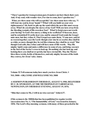 “There’s pardon for transgressions past, It matters not how black their cast;
And, O my soul, with wonder view, For sins to come, here’s pardon too.”
What, are there none who will acceptthis? Are there none here who say, “I
will trust my soul in Jesus’hands”? What! will you build on your own
righteousness?Ah, fools!to pile up the sand which the next tide must sweep
away. What! do you despise the mercy of my God? Will you turn awayfrom
the bleeding wounds of His own dear Son? What! is forgiveness not worth
your having? Is God’s free mercy a thing to be scoffedat? O heavens, hear,
and be astonished!O earth, hear you, and be amazed! God sends the Gospel
unto men, but they refuse it. That Gospelsays unto them, “Come now, and let
us reasontogether, says the Lord: though your sins be as scarlet, they shall be
as white as snow;though they be red like crimson, they shall be as wool.” But
though God calls, they refuse and will have none of His words. May His
mighty Spirit come and make a difference in some of you, and bring you now
to the foot of the Savior’s cross to look up. Do nothing else but look up, and
looking there you shall never perish, but have eternal life. May the Master
bless these words, feeble of themselves, and only mighty because ofthe truth
they convey, for Jesus’sake. Amen.
Volume 52 Tell someone todayhow much you love Jesus Christ. 1
NO. 3000—OR, COME AND WELCOME NO. 3000
A SERMON PUBLISHED ON THURSDAY, AUGUST 9, 1906. DELIVERED
BY C. H. SPURGEON, AT THE METROPOLITAN TABERNACLE,
NEWINGTON, ON THURSDAY EVENING, AUGUST 19, 1876.
“Him that comes to Me, I will in no wise castout.” John 6:37.
[This sermon is the 3000ththat has been published in regularweekly
successionsince No. 1, “The Immutability of God,” was issued in January,
1856. The Lord’s-Daymorning sermons, with many of those preachedin the
 