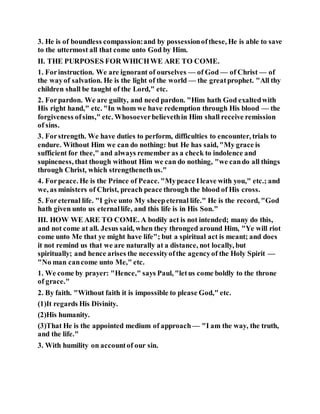 3. He is of boundless compassion:and by possessionofthese, He is able to save
to the uttermost all that come unto God by Him.
II. THE PURPOSES FOR WHICHWE ARE TO COME.
1. Forinstruction. We are ignorant of ourselves — of God — of Christ — of
the wayof salvation. He is the light of the world — the greatprophet. "All thy
children shall be taught of the Lord," etc.
2. Forpardon. We are guilty, and need pardon. "Him hath God exaltedwith
His right hand," etc. "In whom we have redemption through His blood — the
forgiveness ofsins," etc. Whosoeverbelievethin Him shall receive remission
of sins.
3. Forstrength. We have duties to perform, difficulties to encounter, trials to
endure. Without Him we can do nothing: but He has said, "My grace is
sufficient for thee," and always remember as a check to indolence and
supineness, that though without Him we can do nothing, "we cando all things
through Christ, which strengthenethus."
4. Forpeace. He is the Prince of Peace. "Mypeace Ileave with you," etc.; and
we, as ministers of Christ, preach peace through the blood of His cross.
5. Foreternal life. "I give unto My sheepeternal life." He is the record, "God
hath given unto us eternallife, and this life is in His Son."
III. HOW WE ARE TO COME. A bodily act is not intended; many do this,
and not come at all. Jesus said, when they thronged around Him, "Ye will riot
come unto Me that ye might have life"; but a spiritual act is meant; and does
it not remind us that we are naturally at a distance, not locally, but
spiritually; and hence arises the necessityofthe agencyof the Holy Spirit —
"No man cancome unto Me," etc.
1. We come by prayer: "Hence," says Paul, "letus come boldly to the throne
of grace."
2. By faith. "Without faith it is impossible to please God," etc.
(1)It regards His Divinity.
(2)His humanity.
(3)That He is the appointed medium of approach — "I am the way, the truth,
and the life."
3. With humility on accountof our sin.
 