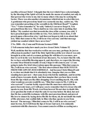 sacrifice ofJesus Christ! I thought that the text which I have selectedmight,
by the blessing of the Spirit of God, be made the means of comfort, not only to
that personwho wrote to me, but to many others who may be seeking the
Savior. There was also anothercircumstance which led me to selectthis text.
A gentleman who pressedmy hand very earnestlyone day, saidto me, “Do
you remember preaching at the sawmills in the Old Kent Road?” Ireplied,
“Yes.” “Ialso remember it,” he said, “indeed, I can never forget it. You
preachedfrom this text, ‘There shall in no wise enter into it anything that
defiles.’My comfort was that towards the close ofthe sermon, you said, ‘I
have preachedupon this terrible no wise. Now, before I have done, I will
preach upon a blessedno wise,’and then you began to talk to us about that
text, ‘Him that comes to Me, I will in no wise castout,’ and that message
yielded me comfort which I have never lost.”
2 No. 3000—Or, Come andWelcome Sermon #3000
2 Tell someone todayhow much you love Jesus Christ. Volume 52
Well, medicine that has workedso wellin one case may, perhaps, be just as
efficacious in another! And if the Holy Spirit blessedthe text when it was only
brought in at the end of a sermon, perhaps He will bless it even more, now
that we set it in the very forefront of our discourse. No, we know that He will,
for we have askedHis blessing upon it, and, therefore, we expectthe blessing
to come! Dearfriend in trouble of soul, I hope it will come to you! I. I am
going to make five brief observations upon this passage, “Him that comes to
Me, I will in no wise castout.” The first observationis that OUR TEXT IS
FROM THE LIPS OF JESUS HIMSELF. And because Christ Himself said
it, we dare not doubt that it is absolutely true. Imagine that you see Him
standing here just now—that same Jesus who fed the multitude, and loved the
souls of men even unto death. And then imagine that you hear these words
from His lips which are like lilies dropping sweet-smelling myrrh. Oh, with
what wondrous accents wouldHe say, “Him that comes to Me, I will in no
wise castout!” I canbut feebly repeatwhat He must have uttered in the
purest heavenly tones, yet I still pray you to remember that it is Jesus who still
speaks to you, from His Word, even from heaven! Do not dare to doubt this,
or to question the truth of what He said. It was true before He died, but now
that He has sealedHis testimony with His most precious blood, and proved
His love to sinners by laying down His life for them, oh, do not doubt the truth
of His utterance, but confide fully in Him who thus speaks to you from
heaven! The message,“Him that comes to Me, I will in no wise castout,”
must be true, for it fell from the lips of Jesus!And next, it is eminently
consistentwith His character. You cannot conceive ofHim as casting out a
 