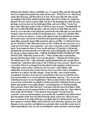 defiled, that shall be able to truthfully say, “I came to Him, but He shut up His
heart of compassionagainst me, and castme out.” Well, if it is so—thatJesus
spoke this message, and therefore, it is true. If it is just, like He and exactly
according to His whole method of procedure, then let us believe it, and let us
plead it! If you want to come to Him, but have the haunting fear that He may,
perhaps, castyou out, oh, lay hold upon Him, and sayto Him, “Lord, You
have said, ‘Him that comes to Me, I will in no wise castout.’” Remind Him of
His own words!PleadHis promise, and you will never find Him run back
from it, or revoke the word which has gone forth out of His lips! In your direst
despair, when it seems as if He frowned upon you—when you call unto Him,
and yet receive no answer—when, as He spoke to the Syrophenician woman,
He seems to give you harsh words instead of gracious promises—layhold
upon Him, graspthe hem of His garment, and say to Him, “I will not let You
go, for You have said, ‘Him that comes to Me, I will in no wise castout.’ Lo, I
come to You! I know You cannotlie—give me a welcome, orelse I shall die! I
know You cannot be false to Your word, and here, if I perish, I will perish
pleading the precious promise on which my soul would gladly stay herself!”
II. The next observationis this—THESE WORDS WERE SPOKENIN THE
SINGULAR. “Him that comes to Me.” This is all the more remarkable,
because the first part of the verse is in the plural—“All that the Fathergives
Me shall come to Me.” And, naturally and grammatically, the secondclause
should run, “and those that come to Me I will in no wise castout.” But it is not
so worded. There is a change from the plural to the singular, and Jesus says,
“Him that comes to Me, I will in no wise castout.” And I think, with
admirable reason, forthe Lord is always wise even in the choice ofnumbers,
and there is a motive for this change. It may be this—here is personality
recognized. You have been one of a crowd before, but you are all alone now.
You used to think of a sortof national Christianity, and say, “Yes, we are all
Christians because we are Englishmen.” But you know better than that now.
You used to reckonthat you might consideryourself a Christian because your
father and mother were godly people—you belongedto a Christian family.
But you know better than that now. You know that the mere hereditary faith
which comes to men by natural birth is of no spiritual value, for “that which is
born of the flesh is flesh.” “You must be born-again.” You feel one by
yourself—to use an old metaphor, you are like the wounded stag which retires
into the glades of the forestto bleed and die alone. I daresay, when you now
hear a sermon, if it is full of threats, you think that it is all meant for you! You
have begun to read the Bible, and to look for texts that may speak to you. And
though, as yet, you have not lighted on a promise that seems like a lone star to
shine especiallyfor you, yet you are looking for such a promise, and you hope
 