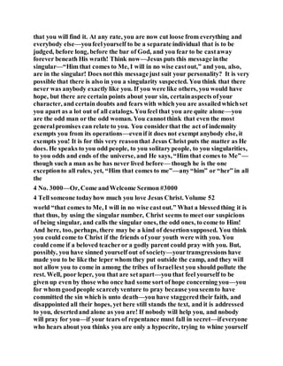 that you will find it. At any rate, you are now cut loose from everything and
everybody else—youfeelyourself to be a separate individual that is to be
judged, before long, before the bar of God, and you fear to be castaway
forever beneath His wrath! Think now—Jesus puts this message inthe
singular—“Him that comes to Me, I will in no wise castout,” and you, also,
are in the singular! Does notthis messagejust suit your personality? It is very
possible that there is also in you a singularity suspected. You think that there
never was anybody exactly like you. If you were like others, you would have
hope, but there are certain points about your sin, certainaspects ofyour
character, and certain doubts and fears with which you are assailedwhichset
you apart as a lot out of all catalogs. Youfeel that you are quite alone—you
are the odd man or the odd woman. You cannotthink that even the most
generalpromises can relate to you. You considerthat the act of indemnity
exempts you from its operations—evenif it does not exempt anybody else, it
exempts you! It is for this very reasonthat Jesus Christ puts the matter as He
does. He speaks to you odd people, to you solitarypeople, to you singularities,
to you odds and ends of the universe, and He says, “Him that comes to Me”—
though such a man as he has never lived before— though he is the one
exceptionto all rules, yet, “Him that comes to me”—any“him” or “her” in all
the
4 No. 3000—Or, Come andWelcome Sermon #3000
4 Tell someone todayhow much you love Jesus Christ. Volume 52
world “that comes to Me, I will in no wise castout.” What a blessedthing it is
that thus, by using the singular number, Christ seems to meet our suspicions
of being singular, and calls the singular ones, the odd ones, to come to Him!
And here, too, perhaps, there may be a kind of desertionsupposed. You think
you could come to Christ if the friends of your youth were with you. You
could come if a beloved teacheror a godly parent could pray with you. But,
possibly, you have sinned yourself out of society—yourtransgressions have
made you to be like the leper whom they put outside the camp, and they will
not allow you to come in among the tribes of Israellest you should pollute the
rest. Well, poor leper, you that are setapart—you that feel yourself to be
given up even by those who once had some sort of hope concerning you—you
for whom goodpeople scarcelyventure to pray because youseemto have
committed the sin which is unto death—you have staggeredtheir faith, and
disappointed all their hopes, yet here still stands the text, and it is addressed
to you, desertedand alone as you are! If nobody will help you, and nobody
will pray for you—if your tears of repentance must fall in secret—ifeveryone
who hears about you thinks you are only a hypocrite, trying to whine yourself
 