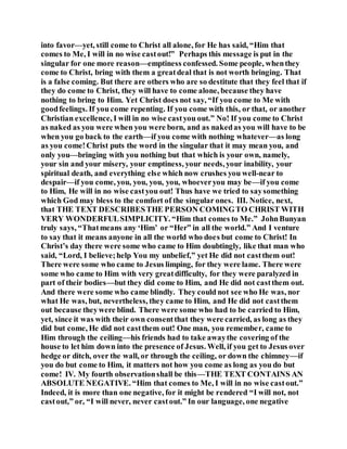 into favor—yet, still come to Christ all alone, for He has said, “Him that
comes to Me, I will in no wise castout!” Perhaps this message is put in the
singular for one more reason—emptiness confessed. Some people, whenthey
come to Christ, bring with them a greatdeal that is not worth bringing. That
is a false coming. But there are others who are so destitute that they feel that if
they do come to Christ, they will have to come alone, because they have
nothing to bring to Him. Yet Christ does not say, “If you come to Me with
goodfeelings. If you come repenting. If you come with this, or that, or another
Christian excellence, I will in no wise castyou out.” No! If you come to Christ
as naked as you were when you were born, and as nakedas you will have to be
when you go back to the earth—if you come with nothing whatever—as long
as you come!Christ puts the word in the singular that it may mean you, and
only you—bringing with you nothing but that which is your own, namely,
your sin and your misery, your emptiness, your needs, your inability, your
spiritual death, and everything else which now crushes you well-near to
despair—if you come, you, you, you, you, whoeveryou may be—if you come
to Him, He will in no wise castyou out! Thus have we tried to saysomething
which God may bless to the comfort of the singular ones. III. Notice, next,
that THE TEXT DESCRIBESTHE PERSON COMINGTO CHRIST WITH
VERY WONDERFULSIMPLICITY. “Him that comes to Me.” JohnBunyan
truly says, “Thatmeans any ‘Him’ or “Her” in all the world.” And I venture
to say that it means anyone in all the world who does but come to Christ! In
Christ’s day there were some who came to Him doubtingly, like that man who
said, “Lord, I believe;help You my unbelief,” yet He did not castthem out!
There were some who came to Jesus limping, for they were lame. There were
some who came to Him with very greatdifficulty, for they were paralyzed in
part of their bodies—but they did come to Him, and He did not castthem out.
And there were some who came blindly. They could not see who He was, nor
what He was, but, nevertheless, they came to Him, and He did not castthem
out because theywere blind. There were some who had to be carried to Him,
yet, since it was with their own consentthat they were carried, as long as they
did but come, He did not castthem out! One man, you remember, came to
Him through the ceiling—his friends had to take awaythe covering of the
house to let him down into the presence of Jesus. Well, if you get to Jesus over
hedge or ditch, over the wall, or through the ceiling, or down the chimney—if
you do but come to Him, it matters not how you come as long as you do but
come! IV. My fourth observationshall be this—THE TEXT CONTAINS AN
ABSOLUTE NEGATIVE. “Him that comes to Me, I will in no wise castout.”
Indeed, it is more than one negative, for it might be rendered “I will not, not
castout,” or, “I will never, never castout.” In our language, one negative
 