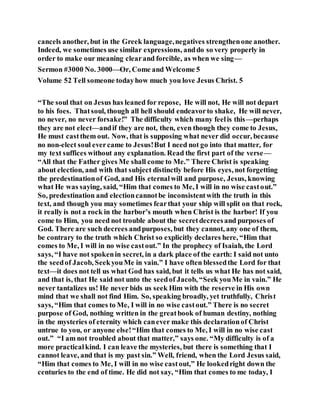 cancels another, but in the Greek language,negatives strengthenone another.
Indeed, we sometimes use similar expressions, anddo so very properly in
order to make our meaning clearand forcible, as when we sing—
Sermon #3000 No. 3000—Or, Come and Welcome 5
Volume 52 Tell someone todayhow much you love Jesus Christ. 5
“The soul that on Jesus has leaned for repose, He will not, He will not depart
to his foes. Thatsoul, though all hell should endeavorto shake, He will never,
no never, no never forsake!” The difficulty which many feelis this—perhaps
they are not elect—andif they are not, then, even though they come to Jesus,
He must castthem out. Now, that is supposing what never did occur, because
no non-elect soul evercame to Jesus!But I need not go into that matter, for
my text suffices without any explanation. Read the first part of the verse—
“All that the Father gives Me shall come to Me.” There Christ is speaking
about election, and with that subject distinctly before His eyes, not forgetting
the predestinationof God, and His eternalwill and purpose, Jesus, knowing
what He was saying, said, “Him that comes to Me, I will in no wise castout.”
So, predestination and electioncannotbe inconsistentwith the truth in this
text, and though you may sometimes fearthat your ship will split on that rock,
it really is not a rock in the harbor’s mouth when Christ is the harbor! If you
come to Him, you need not trouble about the secretdecreesand purposes of
God. There are such decrees andpurposes, but they cannot, any one of them,
be contrary to the truth which Christ so explicitly declares here, “Him that
comes to Me, I will in no wise castout.” In the prophecy of Isaiah, the Lord
says, “I have not spokenin secret, in a dark place of the earth: I said not unto
the seedof Jacob, SeekyouMe in vain.” I have often blessedthe Lord for that
text—it does not tell us what God has said, but it tells us what He has not said,
and that is, that He said not unto the seedof Jacob, “Seek youMe in vain.” He
never tantalizes us! He never bids us seek Him with the reserve in His own
mind that we shall not find Him. So, speaking broadly, yet truthfully, Christ
says, “Him that comes to Me, I will in no wise castout.” There is no secret
purpose of God, nothing written in the greatbook of human destiny, nothing
in the mysteries of eternity which canever make this declarationof Christ
untrue to you, or anyone else!“Him that comes to Me, I will in no wise cast
out.” “I am not troubled about that matter,” says one. “My difficulty is of a
more practicalkind. I can leave the mysteries, but there is something that I
cannot leave, and that is my past sin.” Well, friend, when the Lord Jesus said,
“Him that comes to Me, I will in no wise castout,” He lookedright down the
centuries to the end of time. He did not say, “Him that comes to me today, I
 