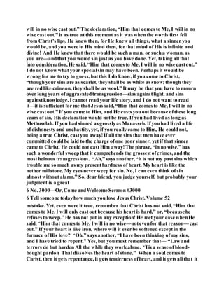 will in no wise castout.” The declaration, “Him that comes to Me, I will in no
wise castout,” is as true at this moment as it was when the words first fell
from Christ’s lips. He knew then, for He knew all things, what a sinner you
would be, and you were in His mind then, for that mind of His is infinite and
divine! And He knew that there would be such a man, or such a woman, as
you are—andthat you would sin just as you have done. Yet, taking all that
into consideration, He said, “Him that comes to Me, I will in no wise castout.”
I do not know what your specialsin may have been. Perhaps it would be
wrong for me to try to guess, but this I do know, if you come to Christ,
“though your sins are as scarlet, they shall be as white as snow;though they
are red like crimson, they shall be as wool.” It may be that you have to mourn
over long years of aggravatedtransgression—sins againstlight, and sins
againstknowledge. Icannot read your life story, and I do not want to read
it—it is sufficient for me that Jesus said, “Him that comes to Me, I will in no
wise castout.” If you came to Him, and He casts you out because ofthese long
years of sin, His declarationwould not be true. If you had lived as long as
Methuselah. If you had sinned as grosslyas Manasseh. If you had lived a life
of dishonesty and unchastity, yet, if you really came to Him, He could not,
being a true Christ, castyou away!If all the sins that men have ever
committed could be laid to the charge of one poor sinner, yet if that sinner
came to Christ, He could not castHim away!The phrase, “in no wise,” has
such a wonderful sweepthat it comprehends the grossestofcrimes, and the
most heinous transgressions. “Ah,” says another, “it is not my past sins which
trouble me so much as my presenthardness of heart. My heart is like the
nether millstone. My eyes never weepfor sin. No, I can even think of sin
almost without alarm.” So, dear friend, you judge yourself, but probably your
judgment is a great
6 No. 3000—Or, Come andWelcome Sermon #3000
6 Tell someone todayhow much you love Jesus Christ. Volume 52
mistake. Yet, even were it true, remember that Christ has not said, “Him that
comes to Me, I will only castout because his heart is hard,” or, “becausehe
refuses to weep.” He has not put in any exception! He met your case whenHe
said, “Him that comes to Me, I will in no wise—notevenfor that reason— cast
out.” If your heart is like iron, where will it everbe softenedexceptin the
furnace of His love? “Oh,” says another, “I have been thinking of my sins,
and I have tried to repent.” Yes, but you must remember that— “Law and
terrors do but harden All the while they work alone. ‘Tis a sense of blood-
bought pardon That dissolves the heart of stone.” When a soul comes to
Christ, then it gets repentance, it gets tenderness ofheart, and it gets all that it
 